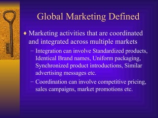 Global Marketing Defined Marketing activities that are coordinated and integrated across multiple markets Integration can involve Standardized products, Identical Brand names, Uniform packaging, Synchronized product introductions, Similar advertising messages etc. Coordination can involve competitive pricing, sales campaigns, market promotions etc. 