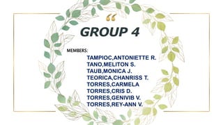 GROUP 4
MEMBERS:
TAMPIOC,ANTONIETTE R.
TANO,MELITON S.
TAUB,MONICA J.
TEORICA,CHANRISS T.
TORRES,CARMELA
TORRES,CRIS D.
TORRES,GENIVIB V.
TORRES,REY-ANN V.
 