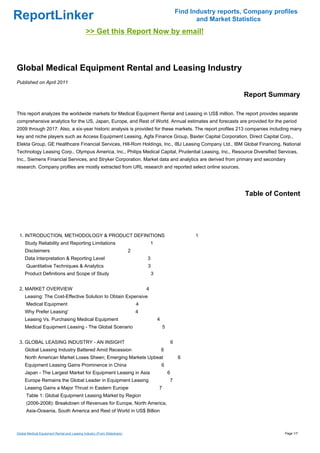 Find Industry reports, Company profiles
ReportLinker                                                                                                    and Market Statistics
                                             >> Get this Report Now by email!



Global Medical Equipment Rental and Leasing Industry
Published on April 2011

                                                                                                                              Report Summary

This report analyzes the worldwide markets for Medical Equipment Rental and Leasing in US$ million. The report provides separate
comprehensive analytics for the US, Japan, Europe, and Rest of World. Annual estimates and forecasts are provided for the period
2009 through 2017. Also, a six-year historic analysis is provided for these markets. The report profiles 213 companies including many
key and niche players such as Access Equipment Leasing, Agfa Finance Group, Baxter Capital Corporation, Direct Capital Corp.,
Elekta Group, GE Healthcare Financial Services, Hill-Rom Holdings, Inc., IBJ Leasing Company Ltd., IBM Global Financing, National
Technology Leasing Corp., Olympus America, Inc., Philips Medical Capital, Prudential Leasing, Inc., Resource Diversified Services,
Inc., Siemens Financial Services, and Stryker Corporation. Market data and analytics are derived from primary and secondary
research. Company profiles are mostly extracted from URL research and reported select online sources.




                                                                                                                               Table of Content




 1. INTRODUCTION, METHODOLOGY & PRODUCT DEFINITIONS                                                            1
     Study Reliability and Reporting Limitations                                     1
     Disclaimers                                                         2
     Data Interpretation & Reporting Level                                       3
      Quantitative Techniques & Analytics                                        3
     Product Definitions and Scope of Study                                          3


 2. MARKET OVERVIEW                                                              4
     Leasing: The Cost-Effective Solution to Obtain Expensive
      Medical Equipment                                                      4
     Why Prefer Leasing'                                                     4
     Leasing Vs. Purchasing Medical Equipment                                            4
     Medical Equipment Leasing - The Global Scenario                                         5


 3. GLOBAL LEASING INDUSTRY - AN INSIGHT                                                             6
     Global Leasing Industry Battered Amid Recession                                         6
     North American Market Loses Sheen; Emerging Markets Upbeat                                          6
     Equipment Leasing Gains Prominence in China                                             6
     Japan - The Largest Market for Equipment Leasing in Asia                                    6
     Europe Remains the Global Leader in Equipment Leasing                                           7
     Leasing Gains a Major Thrust in Eastern Europe                                      7
      Table 1: Global Equipment Leasing Market by Region
      (2006-2008): Breakdown of Revenues for Europe, North America,
      Asia-Oceania, South America and Rest of World in US$ Billion



Global Medical Equipment Rental and Leasing Industry (From Slideshare)                                                                     Page 1/7
 
