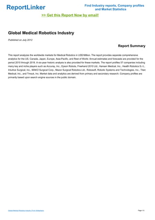 Find Industry reports, Company profiles
ReportLinker                                                                     and Market Statistics
                                              >> Get this Report Now by email!



Global Medical Robotics Industry
Published on July 2012

                                                                                                          Report Summary

This report analyzes the worldwide markets for Medical Robotics in US$ Million. The report provides separate comprehensive
analytics for the US, Canada, Japan, Europe, Asia-Pacific, and Rest of World. Annual estimates and forecasts are provided for the
period 2010 through 2018. A six-year historic analysis is also provided for these markets. The report profiles 57 companies including
many key and niche players such as Accuray, Inc., Epson Robots, Freehand 2010 Ltd., Hansen Medical, Inc., Health Robotics S.r.l.,
Intuitive Surgical, Inc., MAKO Surgical Corp., Mazor Surgical Robotics Ltd., Robosoft, Robotic Systems and Technologies, Inc., Titan
Medical, Inc., and Tmsuk, Inc. Market data and analytics are derived from primary and secondary research. Company profiles are
primarily based upon search engine sources in the public domain.




Global Medical Robotics Industry (From Slideshare)                                                                            Page 1/3
 
