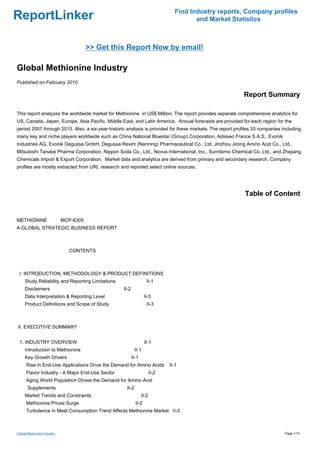 Find Industry reports, Company profiles
ReportLinker                                                                            and Market Statistics



                                  >> Get this Report Now by email!

Global Methionine Industry
Published on February 2010

                                                                                                           Report Summary

This report analyzes the worldwide market for Methionine in US$ Million. The report provides separate comprehensive analytics for
US, Canada, Japan, Europe, Asia Pacific, Middle East, and Latin America. Annual forecasts are provided for each region for the
period 2007 through 2015. Also, a six-year historic analysis is provided for these markets. The report profiles 33 companies including
many key and niche players worldwide such as China National Bluestar (Group) Corporation, Adisseo France S.A.S., Evonik
Industries AG, Evonik Degussa GmbH, Degussa Rexim (Nanning) Pharmaceutical Co., Ltd, Jinzhou Jirong Amino Acid Co., Ltd.,
Mitsubishi Tanabe Pharma Corporation, Nippon Soda Co., Ltd., Novus International, Inc., Sumitomo Chemical Co. Ltd., and Zhejiang
Chemicals Import & Export Corporation. Market data and analytics are derived from primary and secondary research. Company
profiles are mostly extracted from URL research and reported select online sources.




                                                                                                           Table of Content


METHIONINE MCP-6305
A GLOBAL STRATEGIC BUSINESS REPORT



                             CONTENTS



 I. INTRODUCTION, METHODOLOGY & PRODUCT DEFINITIONS
     Study Reliability and Reporting Limitations                    II-1
     Disclaimers                                   II-2
     Data Interpretation & Reporting Level                         II-3
     Product Definitions and Scope of Study                         II-3



II. EXECUTIVE SUMMARY


 1. INDUSTRY OVERVIEW                                              II-1
     Introduction to Methionine                            II-1
     Key Growth Drivers                                   II-1
      Rise in End-Use Applications Drive the Demand for Amino Acids            II-1
      Flavor Industry - A Major End-Use Sector                          II-2
      Aging World Population Drives the Demand for Amino Acid
       Supplements                                  II-2
     Market Trends and Constraints                               II-2
      Methionine Prices Surge                               II-2
      Turbulence in Meat Consumption Trend Affects Methionine Market II-3



Global Methionine Industry                                                                                                    Page 1/10
 