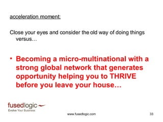 acceleration moment: Close your eyes and consider the old way of doing things versus… Becoming a micro-multinational with a strong global network that generates opportunity helping you to THRIVE before you leave your house… 