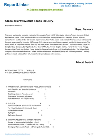 Find Industry reports, Company profiles
ReportLinker                                                                                       and Market Statistics
                                             >> Get this Report Now by email!



Global Microwaveable Foods Industry
Published on January 2011

                                                                                                                 Report Summary

This report analyzes the worldwide markets for Microwavable Foods in US$ Million by the following Product Segments: Chilled
Microwavable Foods, Frozen Microwavable Foods, and Shelf Stable Microwavable Foods. The report provides separate
comprehensive analytics for the US, Canada, Japan, Europe, Asia-Pacific, Middle East, and Latin America. Annual estimates and
forecasts are provided for the period 2007 through 2015. Also, a seven-year historic analysis is provided for these markets. The
report profiles 36 companies including many key and niche players such as Beech-Nut Nutrition Corporation, Bellisio Foods, Inc.,
Campbell Soup Company, ConAgra Foods, Inc., General Mills, Inc., Gunnar Dafgård AB, H. J. Heinz, Hormel Foods, Kellogg
Company, Kraft Foods, Inc., McCain Foods, Nestle SA, Pinnacle Foods Group, LLC, Birds Eye Foods, Inc., The Schwan Food
Company, and Windsor Frozen Foods. Market data and analytics are derived from primary and secondary research. Company
profiles are mostly extracted from URL research and reported select online sources.




                                                                                                                  Table of Content


MICROWAVABLE FOODS MCP-2218
A GLOBAL STRATEGIC BUSINESS REPORT



                                      CONTENTS



 1. INTRODUCTION, METHODOLOGY & PRODUCT DEFINITIONS                                              1
     Study Reliability and Reporting Limitations                    1
     Disclaimers                                        2
     Data Interpretation & Reporting Level                          3
      Quantitative Techniques & Analytics                           3
     Product Definitions and Scope of Study                             3


 2. OUTLOOK                                                 4
     Microwavable Foods Poised to Surf New Horizons                             4
     The Future Studded with Optimism & Cheer                               4
     Global Market Analysis                                     5
      By Region                                         5
      By Product Segment                                        6


 3. MICROWAVABLE FOODS - MARKET INSIGHTS                                                    7
     Demand for Microwavable Foods Back in Fore!                                7
     Microwave Ready Foods - A Trend of the 21st Century                            7
     Developing Microwavable Foods - A Challenge to Reckon With                         8



Global Microwaveable Foods Industry (From Slideshare)                                                                         Page 1/15
 