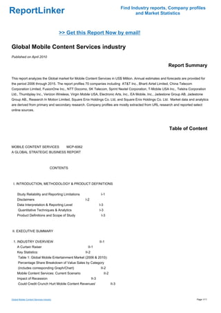 Find Industry reports, Company profiles
ReportLinker                                                                                 and Market Statistics



                                          >> Get this Report Now by email!

Global Mobile Content Services industry
Published on April 2010

                                                                                                           Report Summary

This report analyzes the Global market for Mobile Content Services in US$ Million. Annual estimates and forecasts are provided for
the period 2006 through 2015. The report profiles 70 companies including AT&T Inc., Bharti Airtel Limited, China Telecom
Corporation Limited, FusionOne Inc., NTT Docomo, SK Telecom, Sprint Nextel Corporation, T-Mobile USA Inc., Telstra Corporation
Ltd., Thumbplay Inc., Verizon Wireless, Virgin Mobile USA, Electronic Arts, Inc., EA Mobile, Inc., Jadestone Group AB, Jadestone
Group AB., Research In Motion Limited, Square Enix Holdings Co. Ltd, and Square Enix Holdings Co. Ltd. Market data and analytics
are derived from primary and secondary research. Company profiles are mostly extracted from URL research and reported select
online sources.




                                                                                                            Table of Content


MOBILE CONTENT SERVICESMCP-6062
A GLOBAL STRATEGIC BUSINESS REPORT



                                     CONTENTS



 I. INTRODUCTION, METHODOLOGY & PRODUCT DEFINITIONS


     Study Reliability and Reporting Limitations                   I-1
     Disclaimers                                    I-2
     Data Interpretation & Reporting Level                        I-3
      Quantitative Techniques & Analytics                         I-3
     Product Definitions and Scope of Study                        I-3



II. EXECUTIVE SUMMARY


 1. INDUSTRY OVERVIEW                                             II-1
     A Curtain Raiser                                 II-1
     Key Statistics:                                II-2
      Table 1: Global Mobile Entertainment Market (2006 & 2010):
      Percentage Share Breakdown of Value Sales by Category
      (includes corresponding Graph/Chart)                         II-2
     Mobile Content Services: Current Scenario                          II-2
     Impact of Recession                                   II-3
      Could Credit Crunch Hurt Mobile Content Revenues'                        II-3



Global Mobile Content Services industry                                                                                     Page 1/11
 