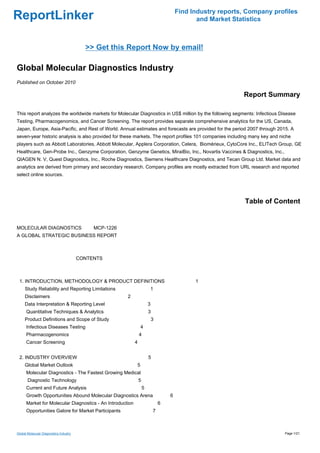 Find Industry reports, Company profiles
ReportLinker                                                                                  and Market Statistics



                                          >> Get this Report Now by email!

Global Molecular Diagnostics Industry
Published on October 2010

                                                                                                            Report Summary

This report analyzes the worldwide markets for Molecular Diagnostics in US$ million by the following segments: Infectious Disease
Testing, Pharmacogenomics, and Cancer Screening. The report provides separate comprehensive analytics for the US, Canada,
Japan, Europe, Asia-Pacific, and Rest of World. Annual estimates and forecasts are provided for the period 2007 through 2015. A
seven-year historic analysis is also provided for these markets. The report profiles 101 companies including many key and niche
players such as Abbott Laboratories, Abbott Molecular, Applera Corporation, Celera, Biomérieux, CytoCore Inc., ELITech Group, GE
Healthcare, Gen-Probe Inc., Genzyme Corporation, Genzyme Genetics, MiraiBio, Inc., Novartis Vaccines & Diagnostics, Inc.,
QIAGEN N. V, Quest Diagnostics, Inc., Roche Diagnostics, Siemens Healthcare Diagnostics, and Tecan Group Ltd. Market data and
analytics are derived from primary and secondary research. Company profiles are mostly extracted from URL research and reported
select online sources.




                                                                                                             Table of Content


MOLECULAR DIAGNOSTICS MCP-1226
A GLOBAL STRATEGIC BUSINESS REPORT



                                        CONTENTS



 1. INTRODUCTION, METHODOLOGY & PRODUCT DEFINITIONS                                          1
     Study Reliability and Reporting Limitations                       1
     Disclaimers                                     2
     Data Interpretation & Reporting Level                             3
      Quantitative Techniques & Analytics                              3
     Product Definitions and Scope of Study                                3
      Infectious Diseases Testing                              4
      Pharmacogenomics                                         4
      Cancer Screening                                     4


 2. INDUSTRY OVERVIEW                                                  5
     Global Market Outlook                                 5
      Molecular Diagnostics - The Fastest Growing Medical
       Diagnostic Technology                                   5
      Current and Future Analysis                                  5
      Growth Opportunities Abound Molecular Diagnostics Arena                      6
      Market for Molecular Diagnostics - An Introduction                       6
      Opportunities Galore for Market Participants                         7



Global Molecular Diagnostics Industry                                                                                       Page 1/21
 