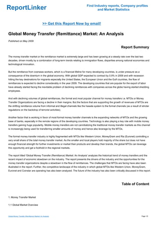 Find Industry reports, Company profiles
ReportLinker                                                                      and Market Statistics



                                             >> Get this Report Now by email!

Global Money Transfer (Remittance) Market: An Analysis
Published on May 2009

                                                                                                             Report Summary

The money transfer market or the remittance market is extremely large and has been growing at a steady rate over the last two
decades, driven mostly by a combination of long-term trends relating to immigration flows, disparities among national economies and
technological innovation.


But the remittance from overseas workers, which is a financial lifeline for many developing countries, is under pressure as a
consequence of the downturn in the global economy. With global GDP expected to contract by 0.9% in 2009 and with recession
hitting the key destinations for migrants especially the United States, the European Union and the Gulf countries, the flow of
remittances is expected to decline considerably in the year 2009. The developing countries that are popular for the export of labor
have already started facing the inevitable problem of declining remittances with companies across the globe having started shedding
employees.


And with declining volumes of global remittances, the formal and most popular channel for money transfers i.e. MTOs or Money
Transfer Organizations are facing a decline in their margins. But the factors that are supporting the growth of revenues of MTOs are
the shifting remittance volume from informal and illegal channels like the hawala system to the formal channels (as a result of stricter
regulations on the backdrop of terrorist activities).


Another factor that is working in favor of most formal money transfer channels is the expanding networks of MTOs and the growing
base of banks, especially in the remote regions of the developing countries. Technology is also playing a key role with mobile money
transfers gaining huge popularity. Mobile money transfers are not cannibalizing the traditional money transfer markets as this channel
is increasingly being used for transferring smaller amounts of money and hence also leverage by the MTOs.


The formal money transfer industry is highly fragmented with MTOs like Western Union, MoneyGram and Ria (Euronet) controlling a
very small share of the total money transfer market. As the smaller and local players hold majority of the share but does not have
enough financial strength for further investments or market their products and develop their brands, the global MTOs can leverage
this opportunity and get a foothold in the regional markets.


The report titled 'Global Money Transfer (Remittance) Market: An Analysis' analyzes the historical trend of money transfers and the
recent impact of economic slowdown on the industry. The report presents the drivers of the industry and the opportunities for the
money transfer organizations despite a slowdown in the flow of remittances. The challenges that MTOs are facing have also been
illustrated in the report. Further, the competitive landscape of the industry in which global MTOs like Western Union, MoneyGram,
Euronet and Coinstar are operating has also been analyzed. The future of the industry has also been critically discussed in this report.




                                                                                                             Table of Content


1. Money Transfer Market


1.1 Global Market Overview



Global Money Transfer (Remittance) Market: An Analysis                                                                           Page 1/5
 