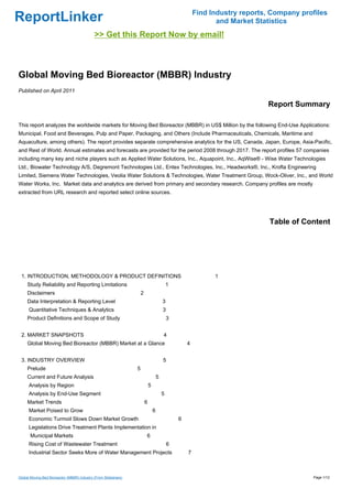 Find Industry reports, Company profiles
ReportLinker                                                                                                    and Market Statistics
                                             >> Get this Report Now by email!



Global Moving Bed Bioreactor (MBBR) Industry
Published on April 2011

                                                                                                                              Report Summary

This report analyzes the worldwide markets for Moving Bed Bioreactor (MBBR) in US$ Million by the following End-Use Applications:
Municipal, Food and Beverages, Pulp and Paper, Packaging, and Others (Include Pharmaceuticals, Chemicals, Maritime and
Aquaculture, among others). The report provides separate comprehensive analytics for the US, Canada, Japan, Europe, Asia-Pacific,
and Rest of World. Annual estimates and forecasts are provided for the period 2008 through 2017. The report profiles 57 companies
including many key and niche players such as Applied Water Solutions, Inc., Aquapoint, Inc., AqWise® - Wise Water Technologies
Ltd., Biowater Technology A/S, Degremont Technologies Ltd., Entex Technologies, Inc., Headworks®, Inc., Krofta Engineering
Limited, Siemens Water Technologies, Veolia Water Solutions & Technologies, Water Treatment Group, Wock-Oliver, Inc., and World
Water Works, Inc. Market data and analytics are derived from primary and secondary research. Company profiles are mostly
extracted from URL research and reported select online sources.




                                                                                                                               Table of Content




 1. INTRODUCTION, METHODOLOGY & PRODUCT DEFINITIONS                                                            1
     Study Reliability and Reporting Limitations                                             1
     Disclaimers                                                     2
     Data Interpretation & Reporting Level                                               3
      Quantitative Techniques & Analytics                                                3
     Product Definitions and Scope of Study                                                  3


 2. MARKET SNAPSHOTS                                                                     4
     Global Moving Bed Bioreactor (MBBR) Market at a Glance                                          4


 3. INDUSTRY OVERVIEW                                                                    5
     Prelude                                                     5
     Current and Future Analysis                                                     5
      Analysis by Region                                                     5
      Analysis by End-Use Segment                                                        5
     Market Trends                                                       6
      Market Poised to Grow                                                      6
      Economic Turmoil Slows Down Market Growth                                                  6
      Legislations Drive Treatment Plants Implementation in
       Municipal Markets                                                 6
      Rising Cost of Wastewater Treatment                                                    6
      Industrial Sector Seeks More of Water Management Projects                                      7



Global Moving Bed Bioreactor (MBBR) Industry (From Slideshare)                                                                             Page 1/12
 
