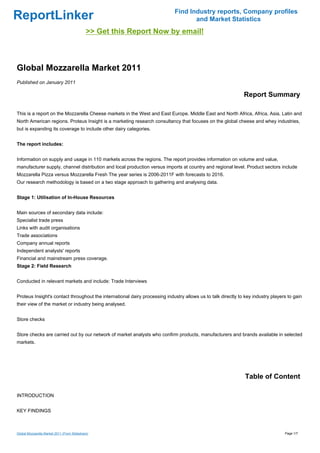 Find Industry reports, Company profiles
ReportLinker                                                                       and Market Statistics
                                             >> Get this Report Now by email!



Global Mozzarella Market 2011
Published on January 2011

                                                                                                              Report Summary

This is a report on the Mozzarella Cheese markets in the West and East Europe, Middle East and North Africa, Africa, Asia, Latin and
North American regions. Proteus Insight is a marketing research consultancy that focuses on the global cheese and whey industries,
but is expanding its coverage to include other dairy categories.


The report includes:


Information on supply and usage in 110 markets across the regions. The report provides information on volume and value,
manufacturer supply, channel distribution and local production versus imports at country and regional level. Product sectors include
Mozzarella Pizza versus Mozzarella Fresh The year series is 2006-2011F with forecasts to 2016.
Our research methodology is based on a two stage approach to gathering and analysing data.


Stage 1: Utilisation of In-House Resources


Main sources of secondary data include:
Specialist trade press
Links with audit organisations
Trade associations
Company annual reports
Independent analysts' reports
Financial and mainstream press coverage.
Stage 2: Field Research


Conducted in relevant markets and include: Trade Interviews


Proteus Insight's contact throughout the international dairy processing industry allows us to talk directly to key industry players to gain
their view of the market or industry being analysed.


Store checks


Store checks are carried out by our network of market analysts who confirm products, manufacturers and brands available in selected
markets.




                                                                                                               Table of Content

INTRODUCTION


KEY FINDINGS



Global Mozzarella Market 2011 (From Slideshare)                                                                                   Page 1/7
 