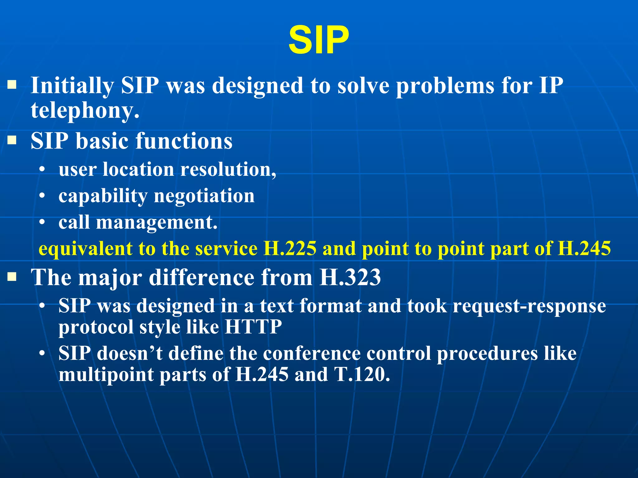 SIP Initially SIP was designed to solve problems for IP telephony.  SIP basic functions  user location resolution,  capability negotiation call management.  equivalent to the service H.225 and point to point part of H.245  The major difference from H.323 SIP was designed in a text format and took request-response protocol style like HTTP SIP doesn’t define the conference control procedures like multipoint parts of H.245 and T.120.  