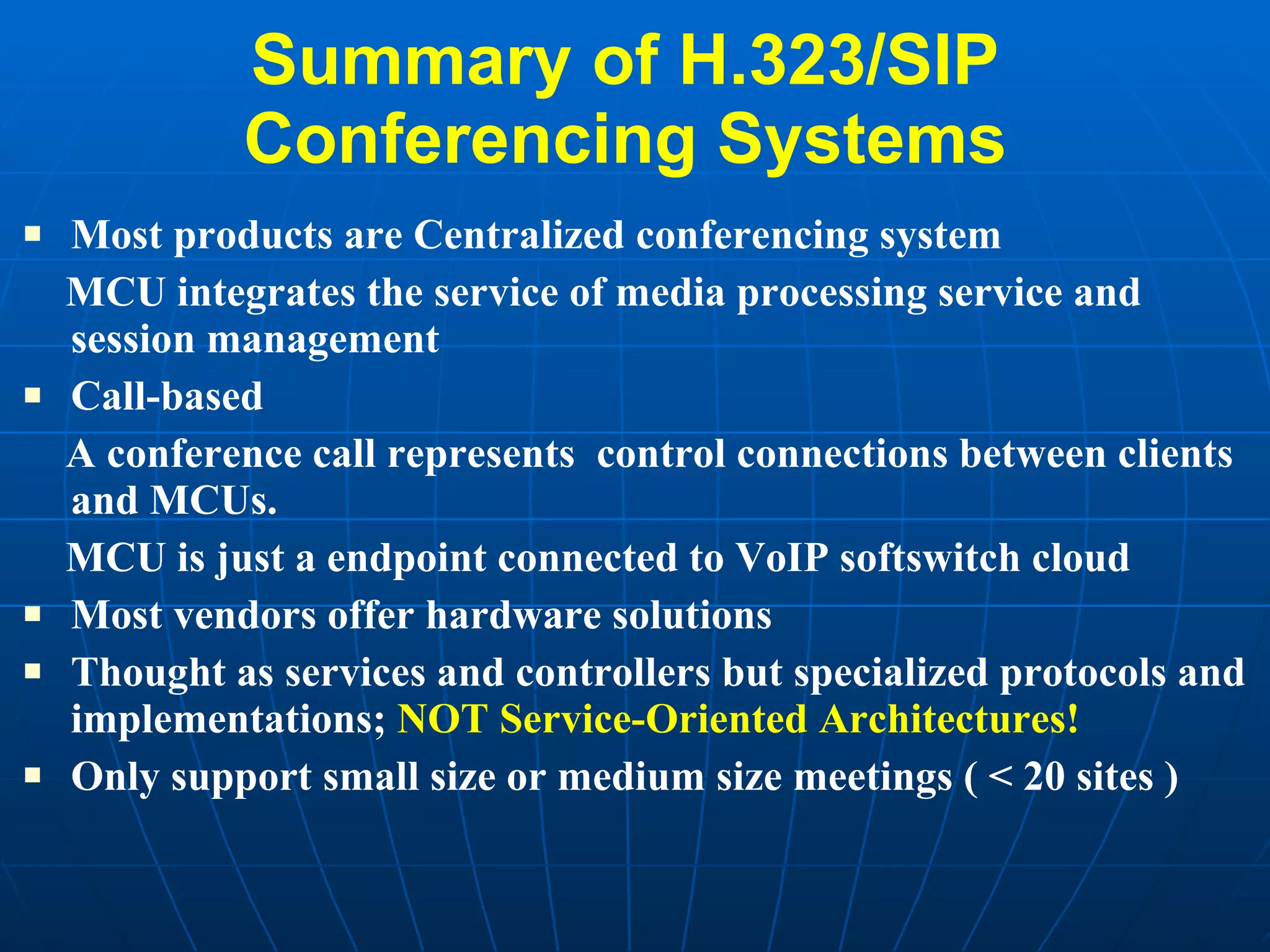 Summary of H.323/SIP  Conferencing Systems  Most products are Centralized conferencing system MCU integrates the service of media processing service and session management Call-based  A conference call represents  control connections between clients and MCUs. MCU is just a endpoint connected to VoIP softswitch cloud Most vendors offer hardware solutions  Thought as services and controllers but specialized protocols and implementations;  NOT Service-Oriented Architectures! Only support small size or medium size meetings ( < 20 sites ) 