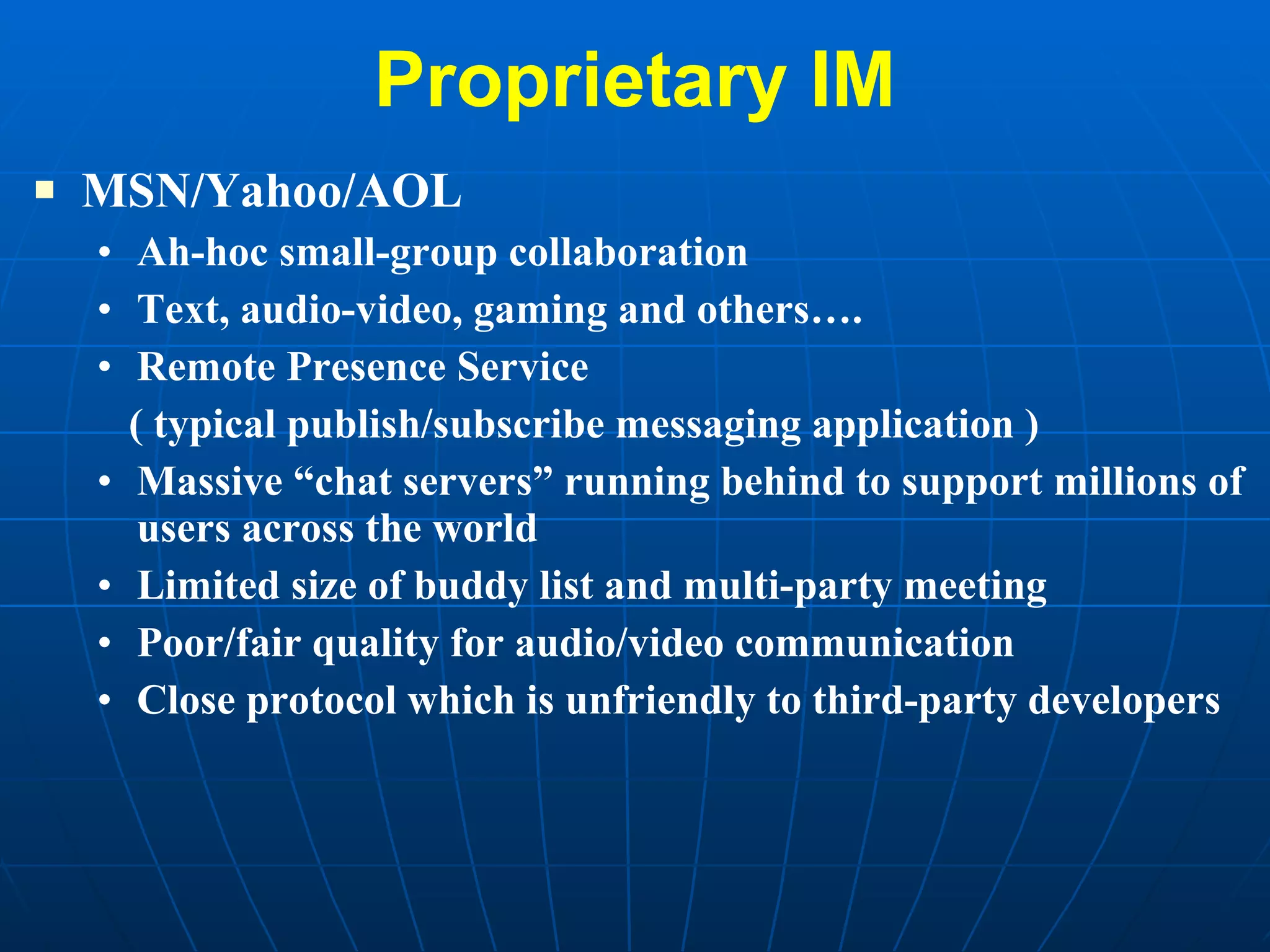 Proprietary IM MSN/Yahoo/AOL Ah-hoc small-group collaboration Text, audio-video, gaming and others…. Remote Presence Service  ( typical publish/subscribe messaging application ) Massive “chat servers” running behind to support millions of users across the world Limited size of buddy list and multi-party meeting Poor/fair quality for audio/video communication Close protocol which is unfriendly to third-party developers 