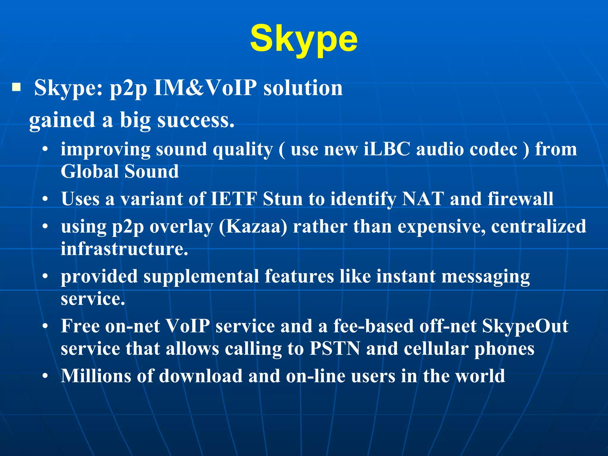 Skype Skype: p2p IM&VoIP solution  gained a big success.  improving sound quality ( use new iLBC audio codec ) from Global Sound  Uses a variant of IETF Stun to identify NAT and firewall using p2p overlay (Kazaa) rather than expensive, centralized infrastructure.  provided supplemental features like instant messaging service. Free on-net VoIP service and a fee-based off-net SkypeOut service that allows calling to PSTN and cellular phones  Millions of download and on-line users in the world  