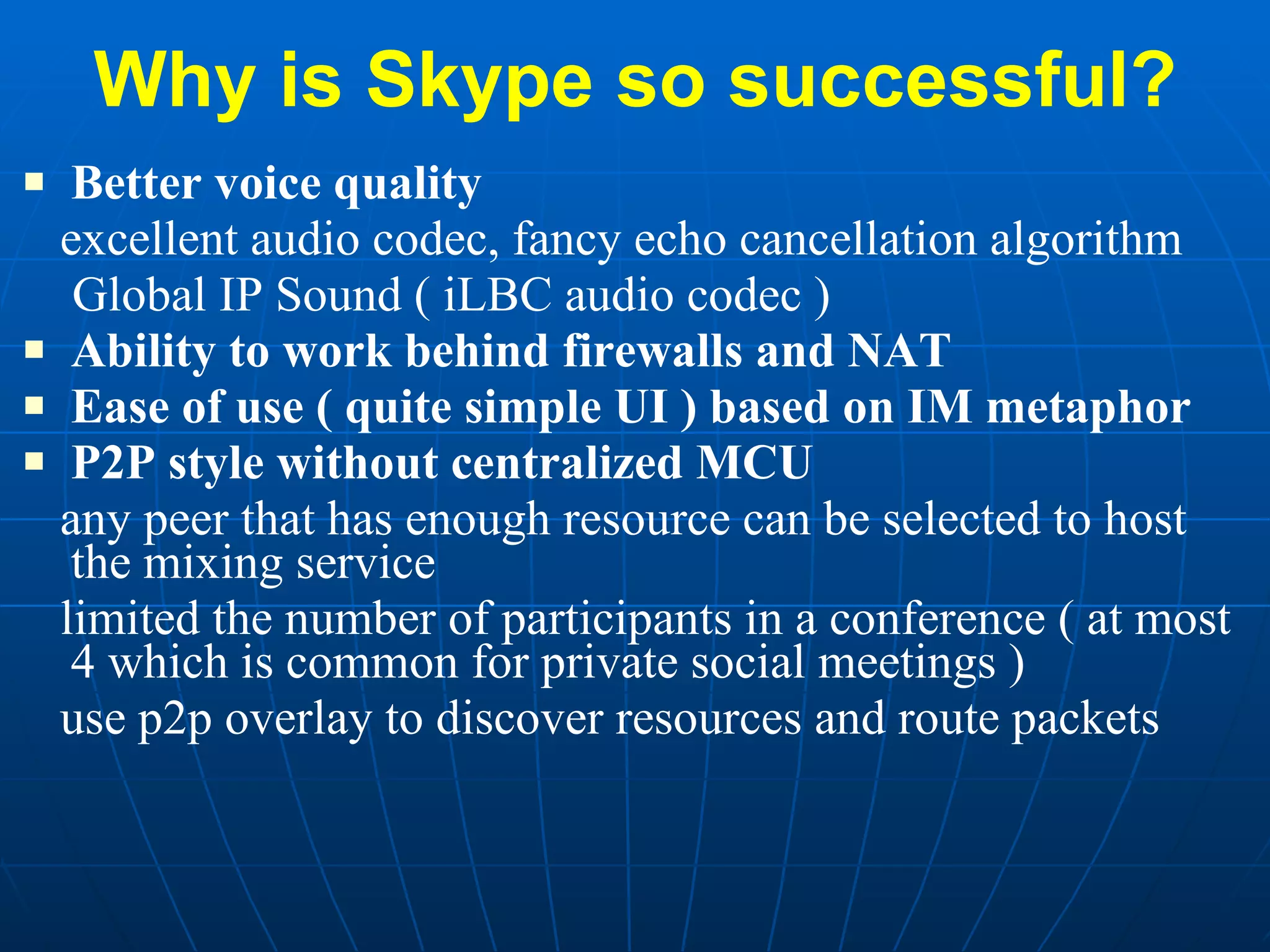 Why is Skype so successful? Better voice quality excellent audio codec, fancy echo cancellation algorithm Global IP Sound ( iLBC audio codec ) Ability to work behind firewalls and NAT Ease of use ( quite simple UI ) based on IM metaphor P2P style without centralized MCU any peer that has enough resource can be selected to host the mixing service limited the number of participants in a conference ( at most 4 which is common for private social meetings ) use p2p overlay to discover resources and route packets 