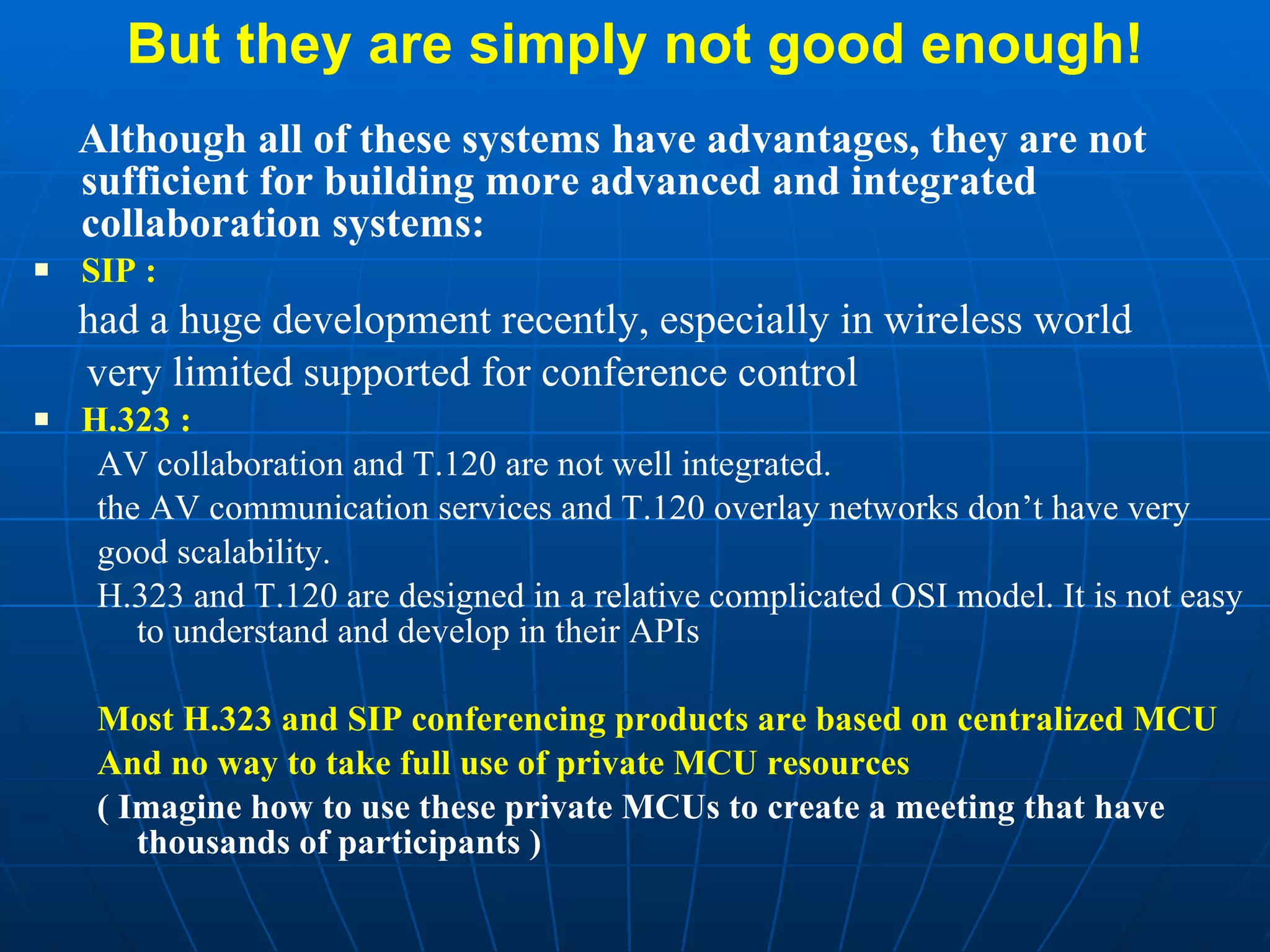 But they are simply not good enough! Although all of these systems have advantages, they are not sufficient for building more advanced and integrated collaboration systems: SIP :   had a huge development recently, especially in wireless world  very limited supported for conference control H.323 : AV collaboration and T.120 are not well integrated.  the AV communication services and T.120 overlay networks don’t have very good scalability. H.323 and T.120 are designed in a relative complicated OSI model. It is not easy to understand and develop in their APIs Most H.323 and SIP conferencing products are based on centralized MCU  And no way to take full use of private MCU resources  ( Imagine how to use these private MCUs to create a meeting that have thousands of participants ) 
