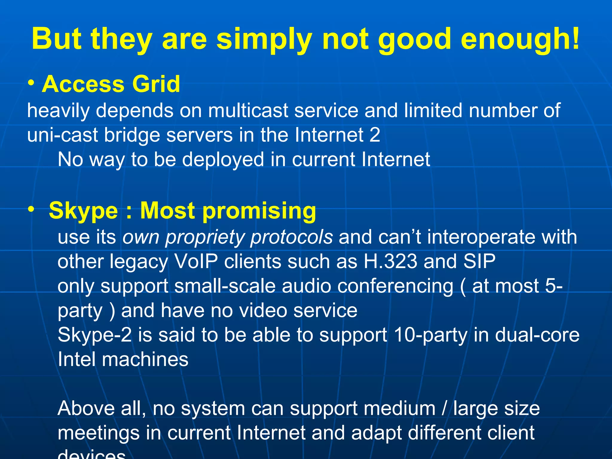 But they are simply not good enough! Access Grid  heavily depends on multicast service and limited number of uni-cast bridge servers in the Internet 2 No way to be deployed in current Internet Skype :   Most promising use its  own propriety protocols  and can’t interoperate with other legacy VoIP clients such as H.323 and SIP only support small-scale audio conferencing ( at most 5-party ) and have no video service Skype-2 is said to be able to support 10-party in dual-core Intel machines Above all, no system can support medium / large size meetings in current Internet and adapt different client devices 