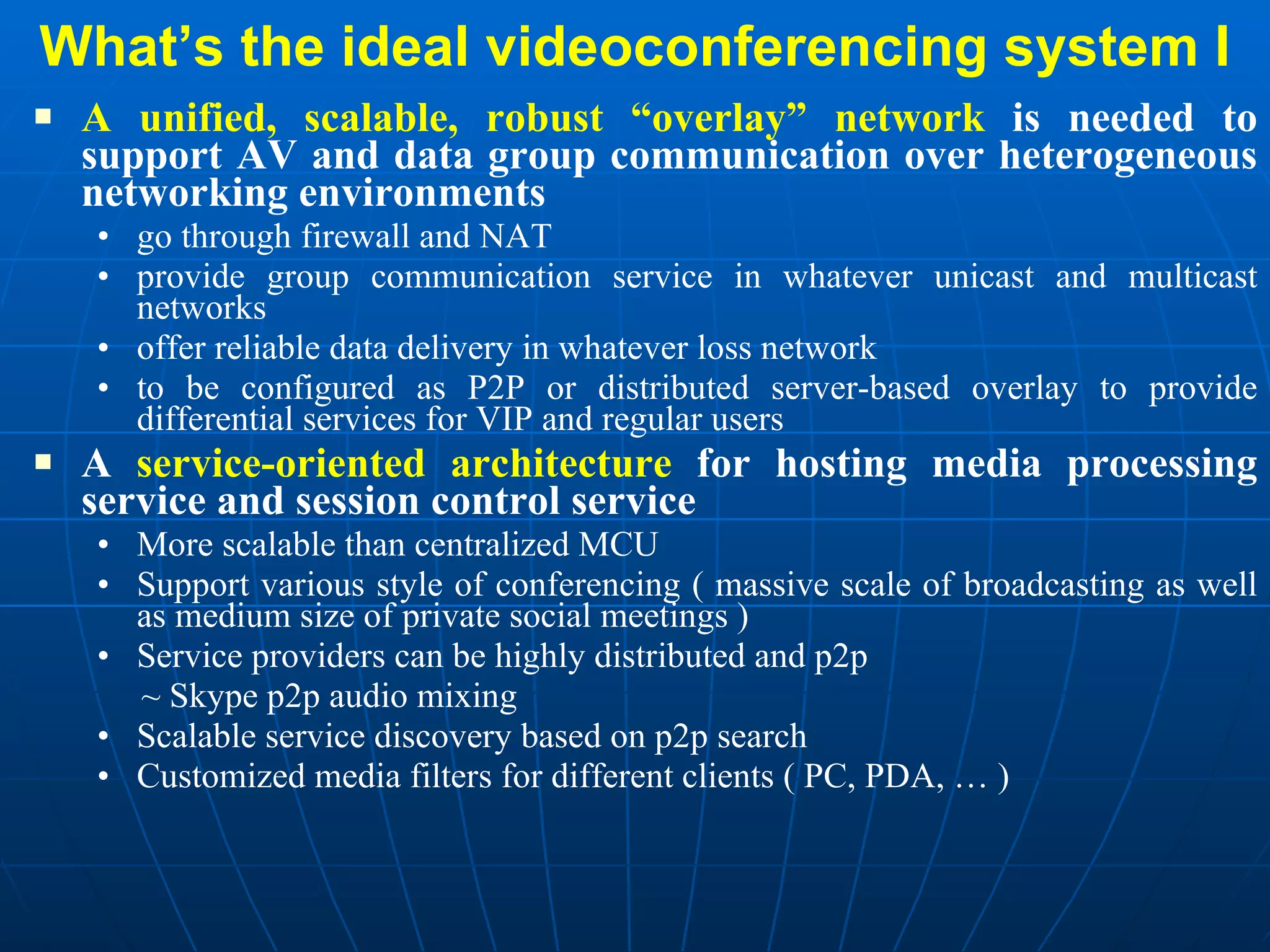 What’s the ideal videoconferencing system I A unified, scalable, robust “overlay” network  is needed to support AV and data group communication over heterogeneous networking environments go through firewall and NAT  provide group communication service in whatever unicast and multicast networks  offer reliable data delivery in whatever loss network to be configured as P2P or distributed server-based overlay to provide differential services for VIP and regular users A  service-oriented architecture  for hosting media processing service and session control service More scalable than centralized MCU Support various style of conferencing ( massive scale of broadcasting as well as medium size of private social meetings ) Service providers can be highly distributed and p2p ~ Skype p2p audio mixing Scalable service discovery based on p2p search  Customized media filters for different clients ( PC, PDA, … ) 