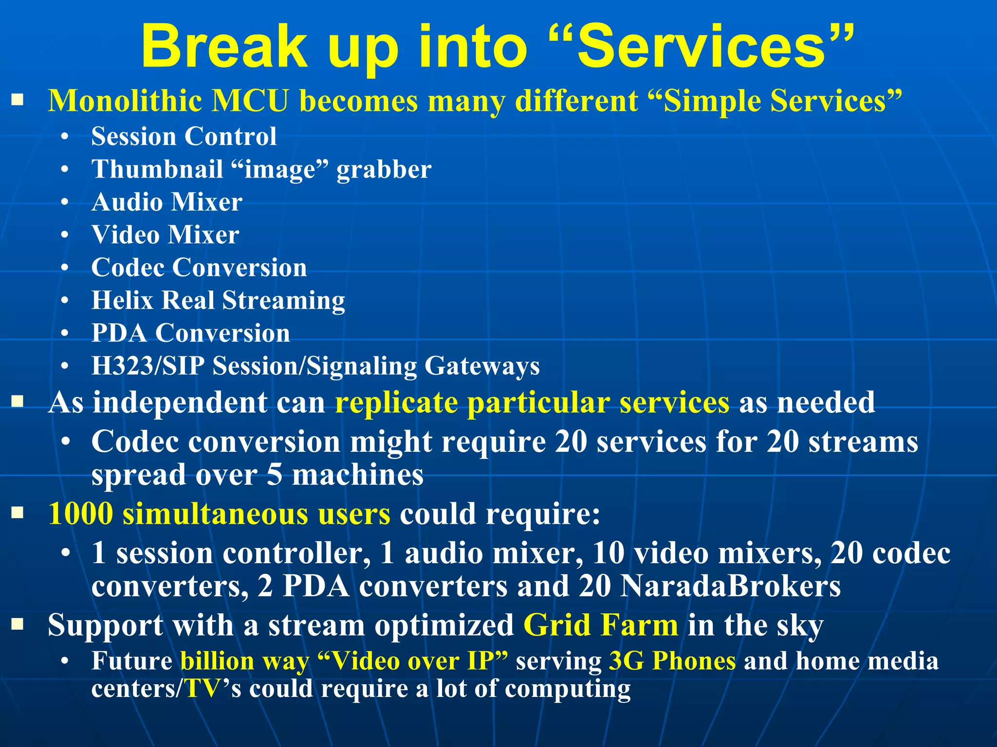 Break up into “Services” Monolithic MCU becomes many different “Simple Services” Session Control Thumbnail “image” grabber Audio Mixer Video Mixer Codec Conversion Helix Real Streaming PDA Conversion H323/SIP Session/Signaling Gateways As independent can  replicate particular services  as needed Codec conversion might require 20 services for 20 streams spread over 5 machines 1000 simultaneous users  could require: 1 session controller, 1 audio mixer, 10 video mixers, 20 codec converters, 2 PDA converters and 20 NaradaBrokers Support with a stream optimized  Grid Farm  in the sky Future  billion way “Video over IP”  serving  3G Phones  and home media centers/ TV ’s could require a lot of computing 
