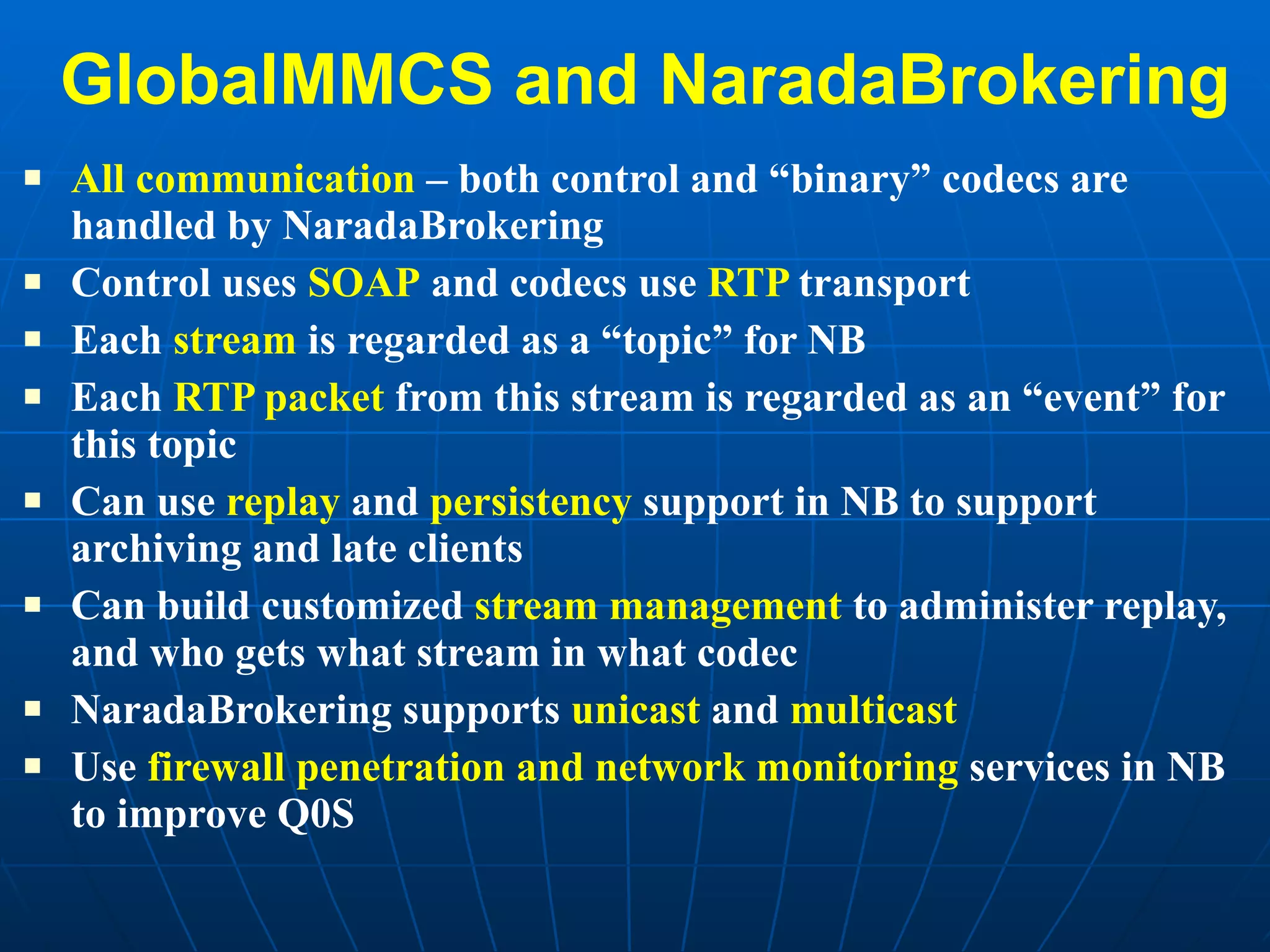 GlobalMMCS and NaradaBrokering All communication  – both control and “binary” codecs are handled by NaradaBrokering Control uses  SOAP  and codecs use  RTP  transport Each  stream  is regarded as a “topic” for NB  Each  RTP packet  from this stream is regarded as an “event” for this topic Can use  replay  and  persistency  support in NB to support archiving and late clients Can build customized  stream management  to administer replay, and who gets what stream in what codec NaradaBrokering supports  unicast  and  multicast Use  firewall penetration and network monitoring  services in NB to improve Q0S  