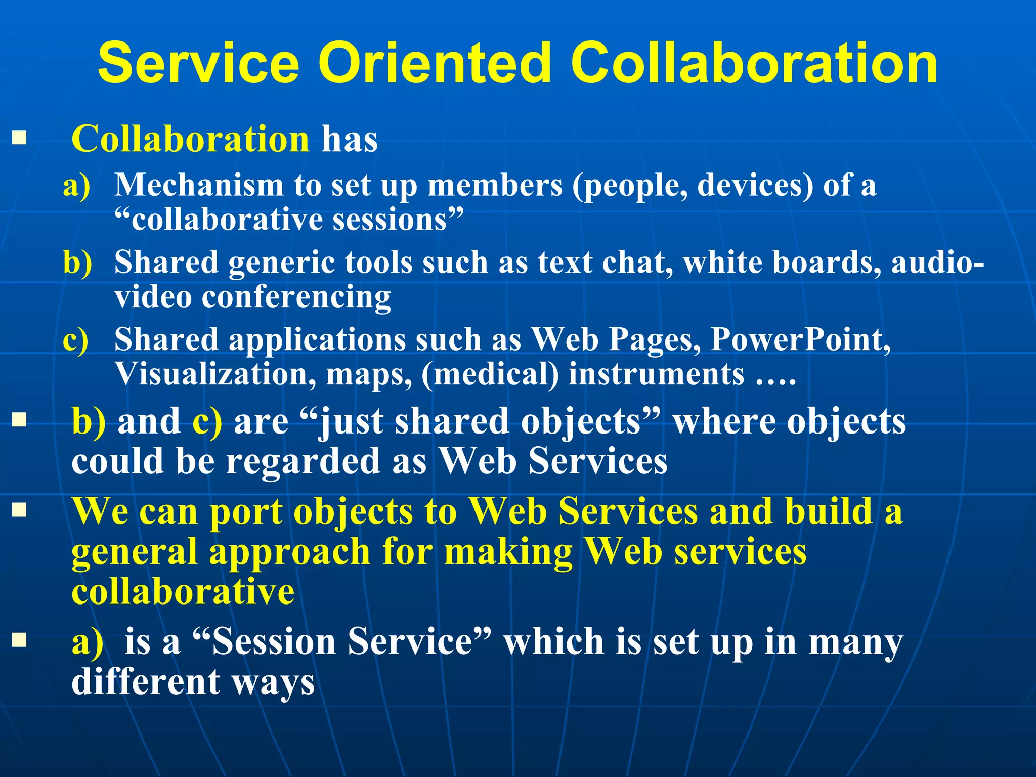 Service Oriented Collaboration Collaboration  has Mechanism to set up members (people, devices) of a “collaborative sessions” Shared generic tools such as text chat, white boards, audio-video conferencing Shared applications such as Web Pages, PowerPoint, Visualization, maps, (medical) instruments …. b)  and  c)  are “just shared objects” where objects could be regarded as Web Services We can port objects to Web Services and build a general approach for making Web services collaborative a)   is a “Session Service” which is set up in many different ways 