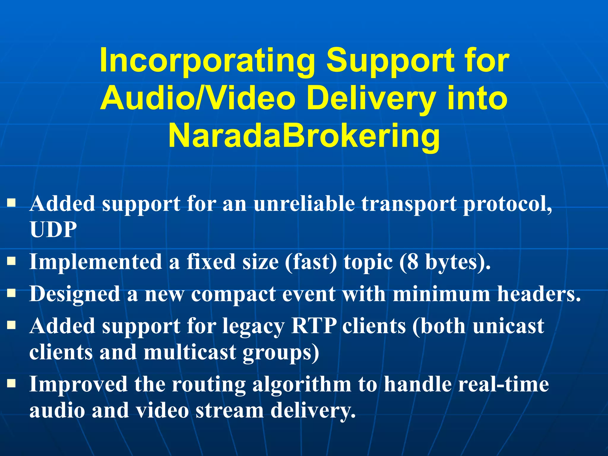 Incorporating Support for Audio/Video Delivery into NaradaBrokering Added support for an unreliable transport protocol, UDP Implemented a fixed size (fast) topic (8 bytes). Designed a new compact event with minimum headers. Added support for legacy RTP clients (both unicast clients and multicast groups) Improved the routing algorithm to handle real-time audio and video stream delivery.  