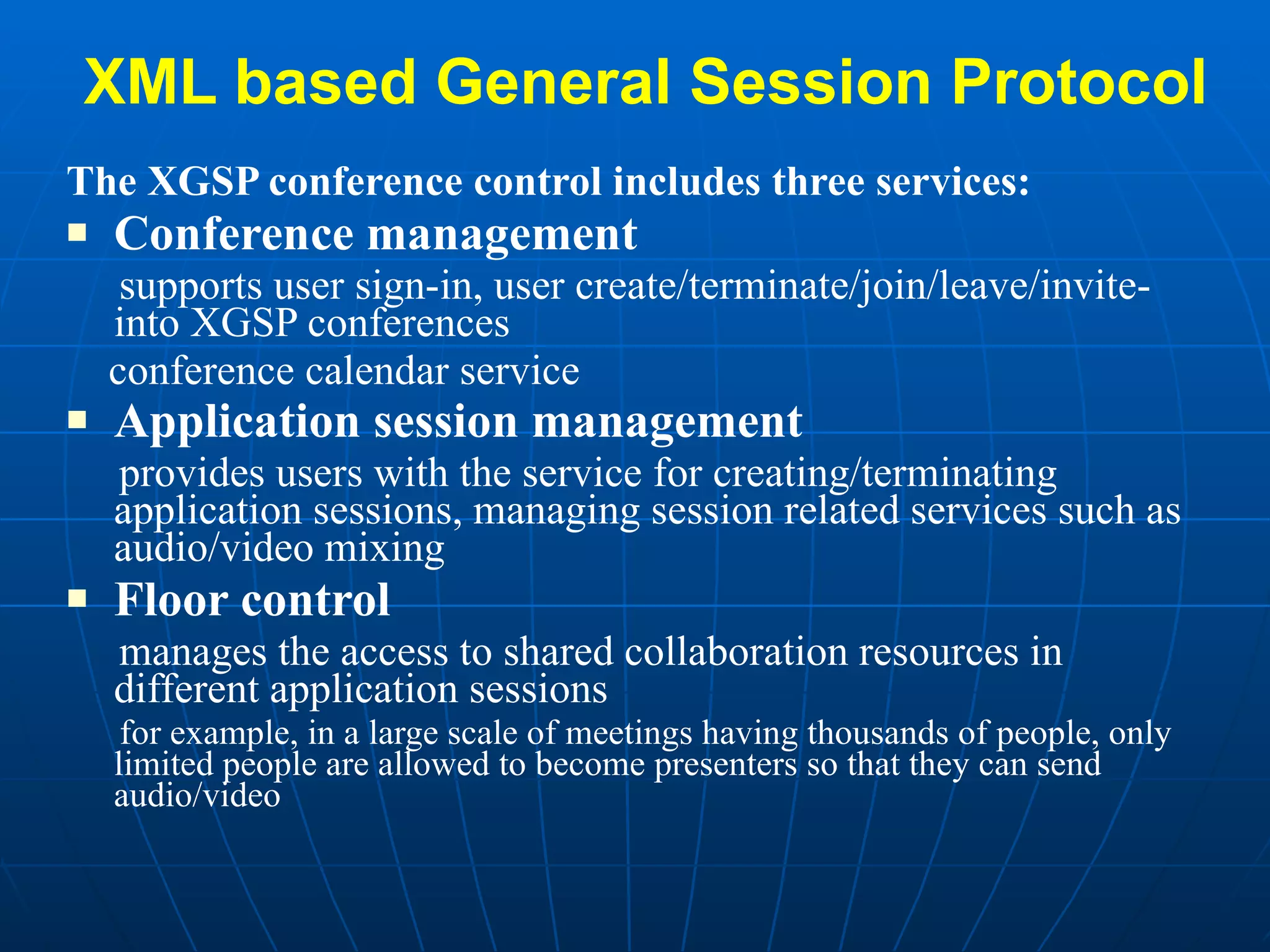 XML based General Session Protocol The XGSP conference control includes three services:  Conference management supports user sign-in, user create/terminate/join/leave/invite-into XGSP conferences conference calendar service Application session management   provides users with the service for creating/terminating application sessions, managing session related services such as audio/video mixing Floor control manages the access to shared collaboration resources in different application sessions for example, in a large scale of meetings having thousands of people, only limited people are allowed to become presenters so that they can send audio/video 