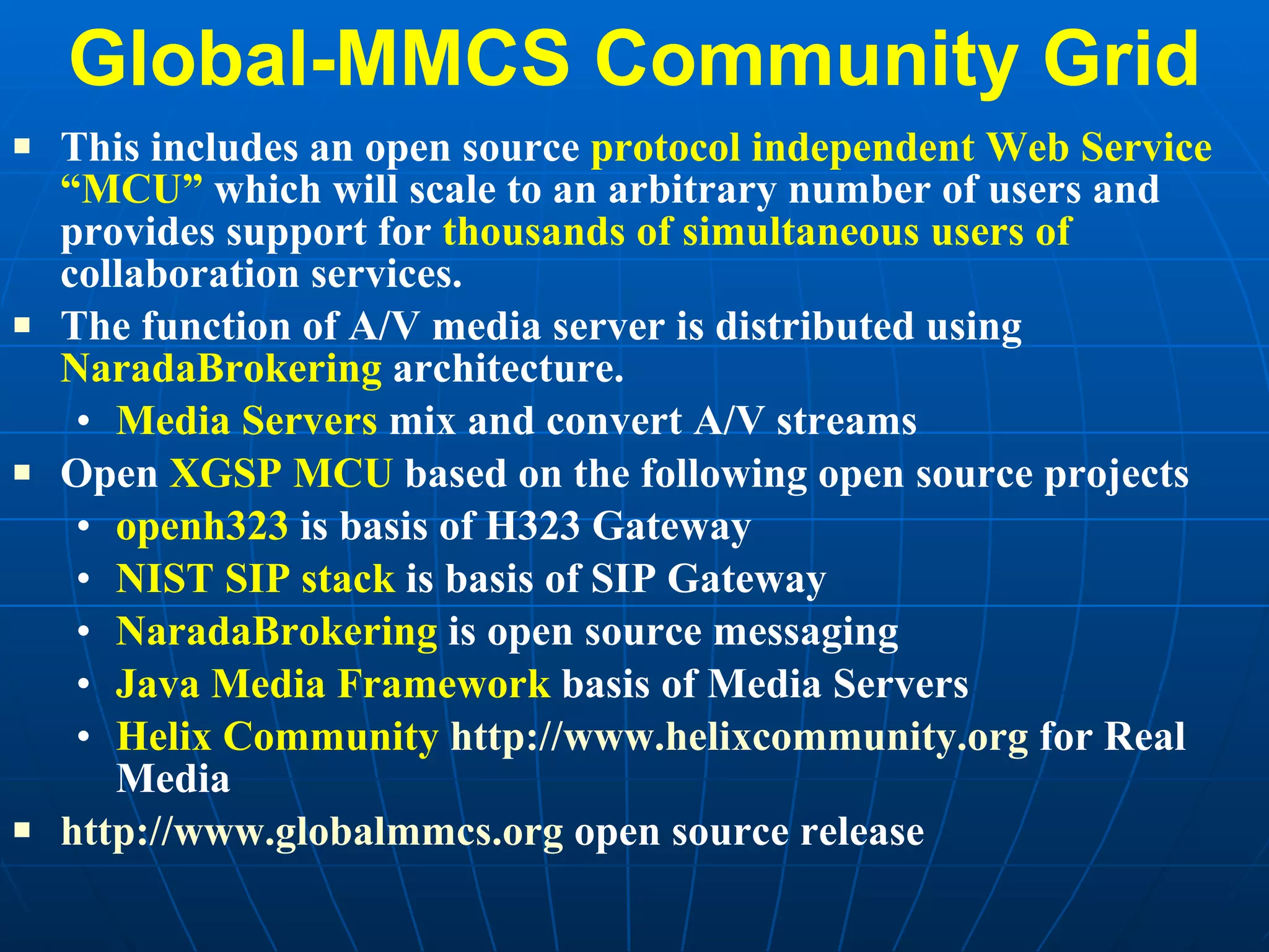 Global-MMCS Community Grid This includes an open source  protocol independent Web Service “MCU”  which will scale to an arbitrary number of users and provides support for  thousands of simultaneous users of  collaboration services.  The function of A/V media server is distributed using  NaradaBrokering  architecture. Media Servers  mix and convert A/V streams  Open  XGSP MCU  based on the following open source projects openh323  is basis of H323 Gateway NIST SIP stack  is basis of SIP Gateway NaradaBrokering  is open source messaging Java Media Framework  basis of Media Servers Helix Community   http:// www.helixcommunity.org  for Real Media http://www.globalmmcs.org  open source release 