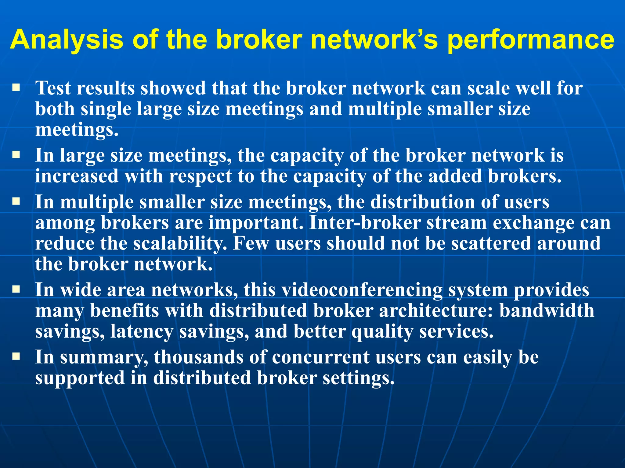 Analysis of the broker network’s performance Test results showed that the broker network can scale well for both single large size meetings and multiple smaller size meetings.  In large size meetings, the capacity of the broker network is increased with respect to the capacity of the added brokers. In multiple smaller size meetings, the distribution of users among brokers are important. Inter-broker stream exchange can reduce the scalability. Few users should not be scattered around the broker network.  In wide area networks, this videoconferencing system provides many benefits with distributed broker architecture: bandwidth savings, latency savings, and better quality services.  In summary, thousands of concurrent users can easily be supported in distributed broker settings.  