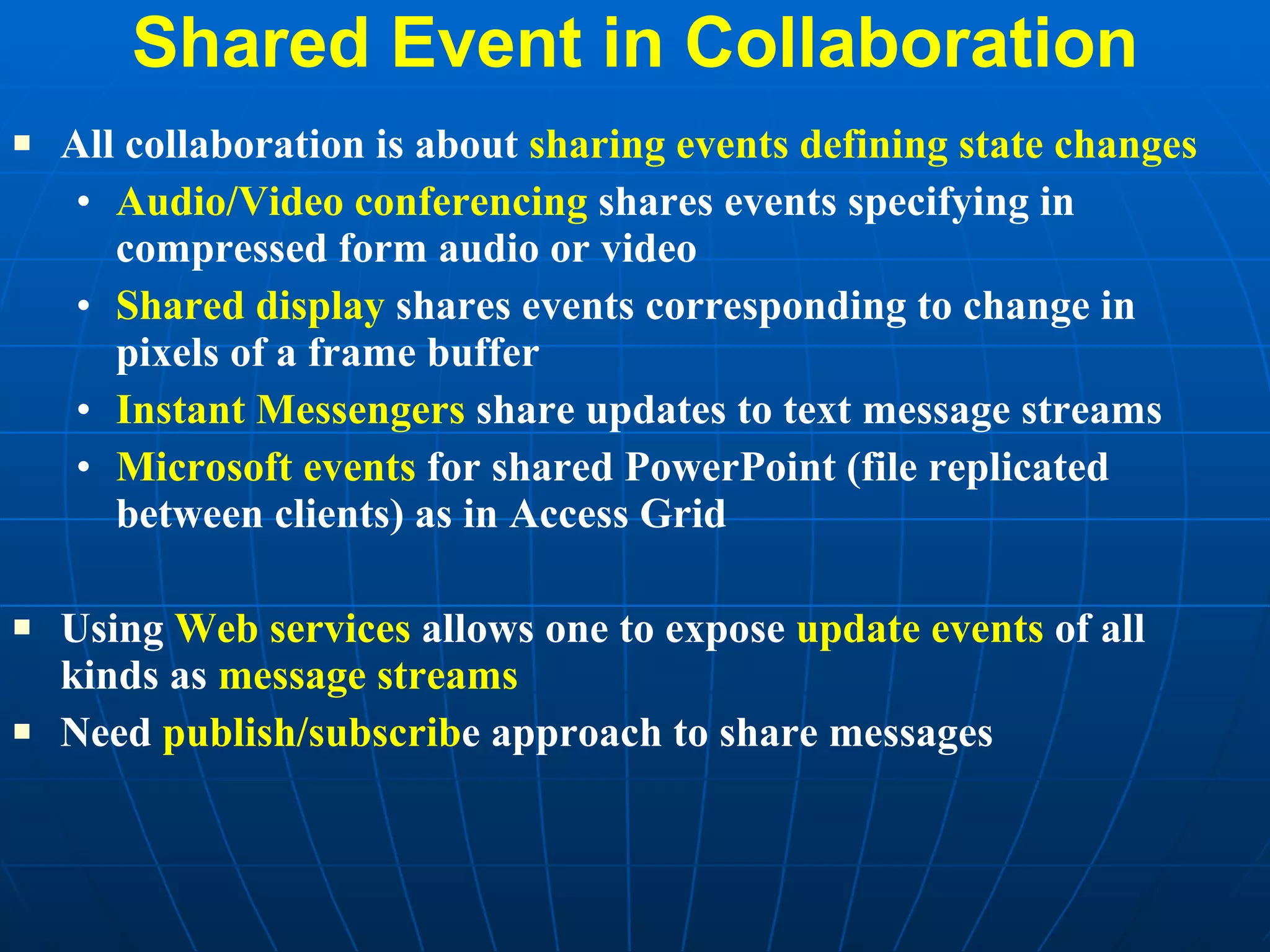 Shared Event in Collaboration All collaboration is about  sharing events defining state changes Audio/Video conferencing  shares events specifying in compressed form audio or video Shared display  shares events corresponding to change in pixels of a frame buffer Instant Messengers  share updates to text message streams Microsoft events  for shared PowerPoint (file replicated between clients) as in Access Grid Using  Web services  allows one to expose  update events  of all kinds as  message streams Need  publish/subscrib e approach to share messages 