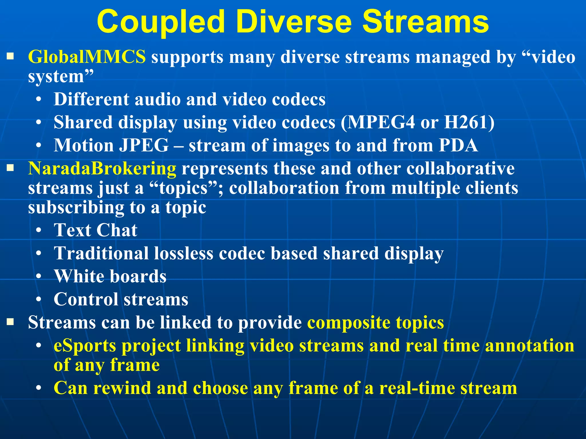 Coupled Diverse Streams GlobalMMCS  supports many diverse streams managed by “video system” Different audio and video codecs Shared display using video codecs (MPEG4 or H261) Motion JPEG – stream of images to and from PDA  NaradaBrokering  represents these and other collaborative streams just a “topics”; collaboration from multiple clients subscribing to a topic Text Chat Traditional lossless codec based shared display White boards Control streams Streams can be linked to provide  composite topics eSports project linking video streams and real time annotation of any frame Can rewind and choose any frame of a real-time stream 