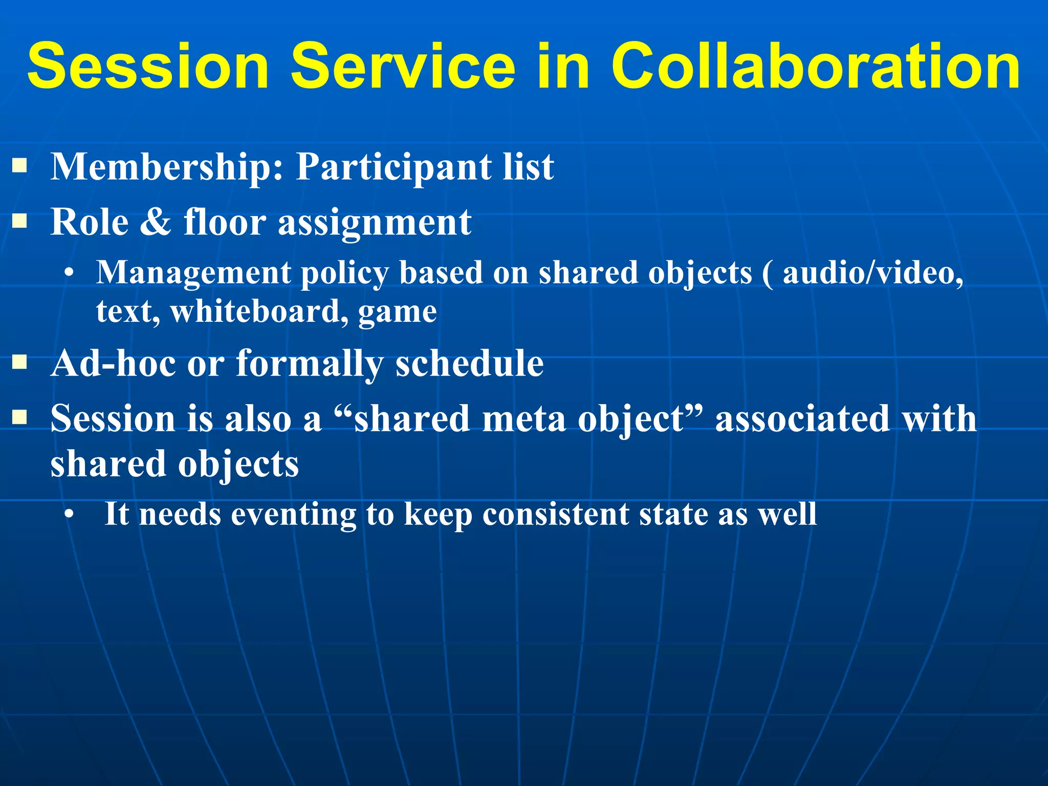 Session Service in Collaboration Membership: Participant list  Role & floor assignment Management policy based on shared objects ( audio/video, text, whiteboard, game Ad-hoc or formally schedule Session is also a “shared meta object” associated with shared objects  It needs eventing to keep consistent state as well 