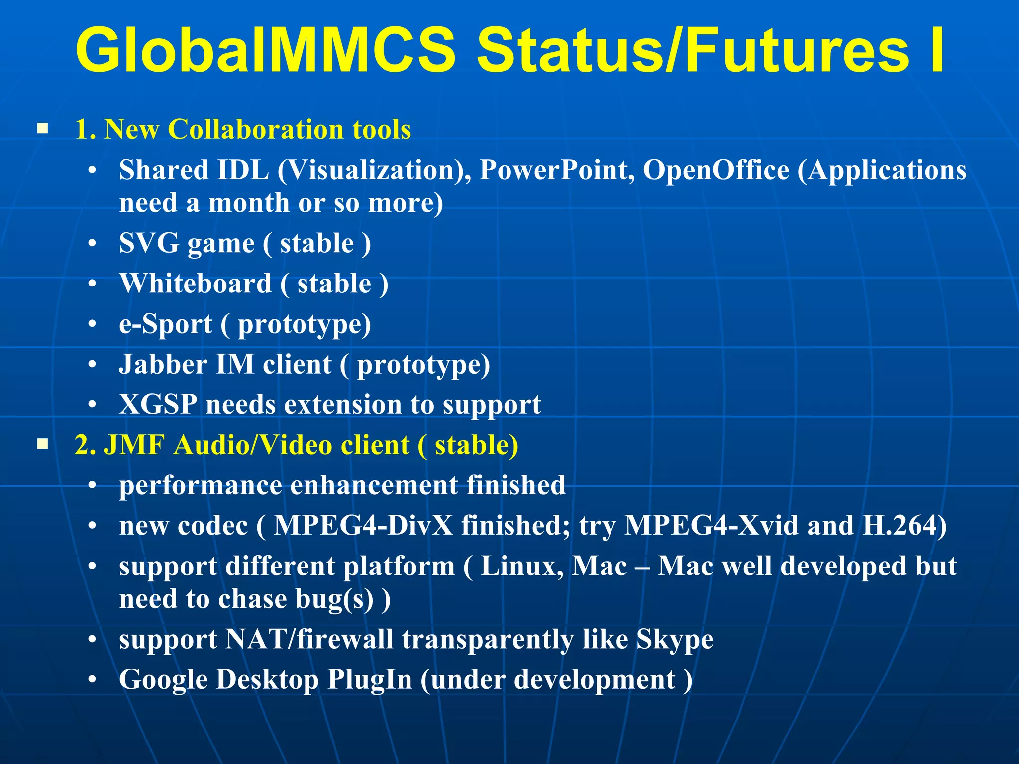 GlobalMMCS Status/Futures I 1. New Collaboration tools Shared IDL (Visualization), PowerPoint, OpenOffice (Applications need a month or so more) SVG game ( stable ) Whiteboard ( stable ) e-Sport ( prototype) Jabber IM client ( prototype) XGSP needs extension to support 2. JMF Audio/Video client ( stable) performance enhancement finished new codec ( MPEG4-DivX finished; try MPEG4-Xvid and H.264) support different platform ( Linux, Mac – Mac well developed but need to chase bug(s) ) support NAT/firewall transparently like Skype Google Desktop PlugIn (under development ) 