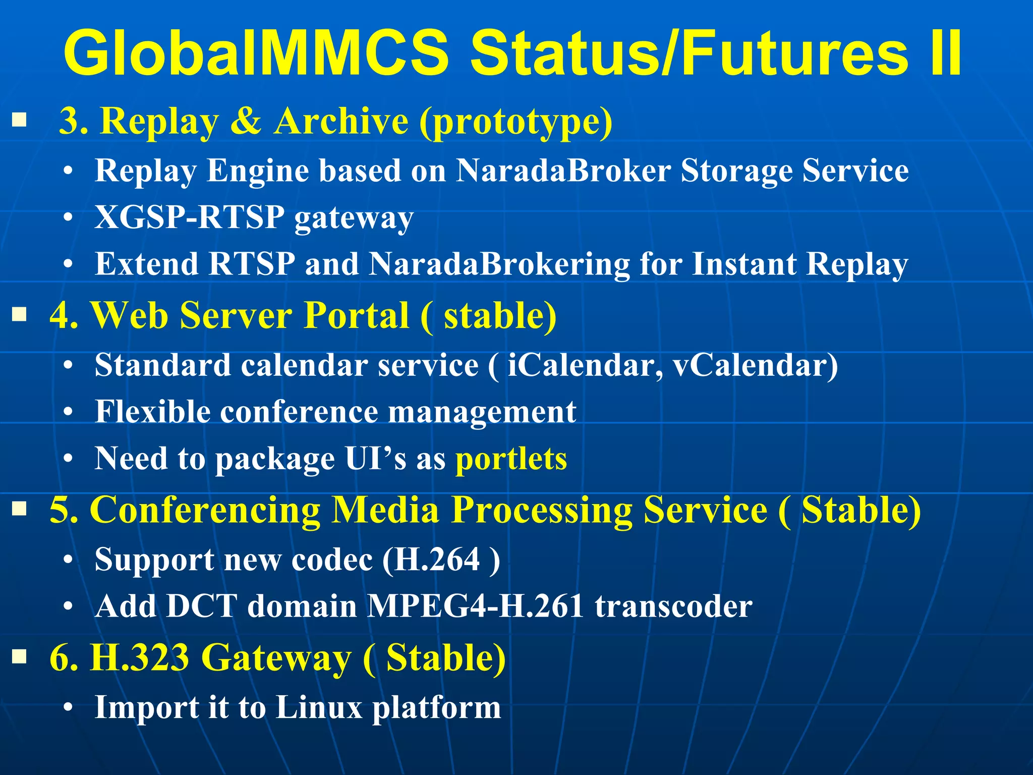 GlobalMMCS Status/Futures II 3. Replay & Archive (prototype) Replay Engine based on NaradaBroker Storage Service XGSP-RTSP gateway  Extend RTSP and NaradaBrokering for Instant Replay 4. Web Server Portal ( stable) Standard calendar service ( iCalendar, vCalendar) Flexible conference management Need to package UI’s as  portlets 5. Conferencing Media Processing Service ( Stable) Support new codec (H.264 )  Add DCT domain MPEG4-H.261 transcoder 6. H.323 Gateway ( Stable) Import it to Linux platform 