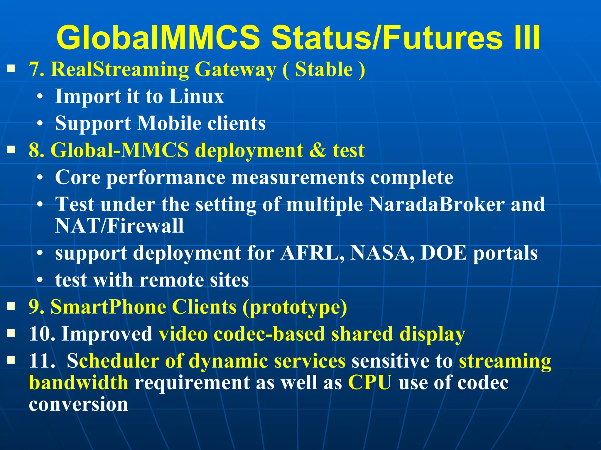 GlobalMMCS Status/Futures III 7. RealStreaming Gateway ( Stable ) Import it to Linux Support Mobile clients  8. Global-MMCS deployment & test Core performance measurements complete Test under the setting of multiple NaradaBroker and NAT/Firewall support deployment for AFRL, NASA, DOE portals test with remote sites  9. SmartPhone Clients (prototype) 10. Improved  video codec-based shared display 11.  S cheduler of dynamic services  sensitive to  streaming bandwidth  requirement as well as  CPU  use of codec conversion 