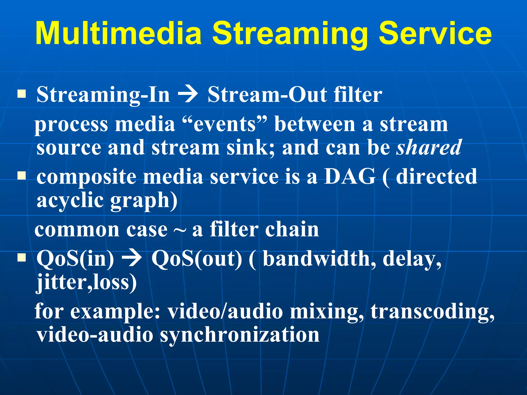 Multimedia Streaming Service Streaming-In    Stream-Out filter process media “events” between a stream source and stream sink; and can be  shared composite media service is a DAG ( directed acyclic graph) common case ~ a filter chain QoS(in)    QoS(out) ( bandwidth, delay, jitter,loss) for example: video/audio mixing, transcoding, video-audio synchronization 