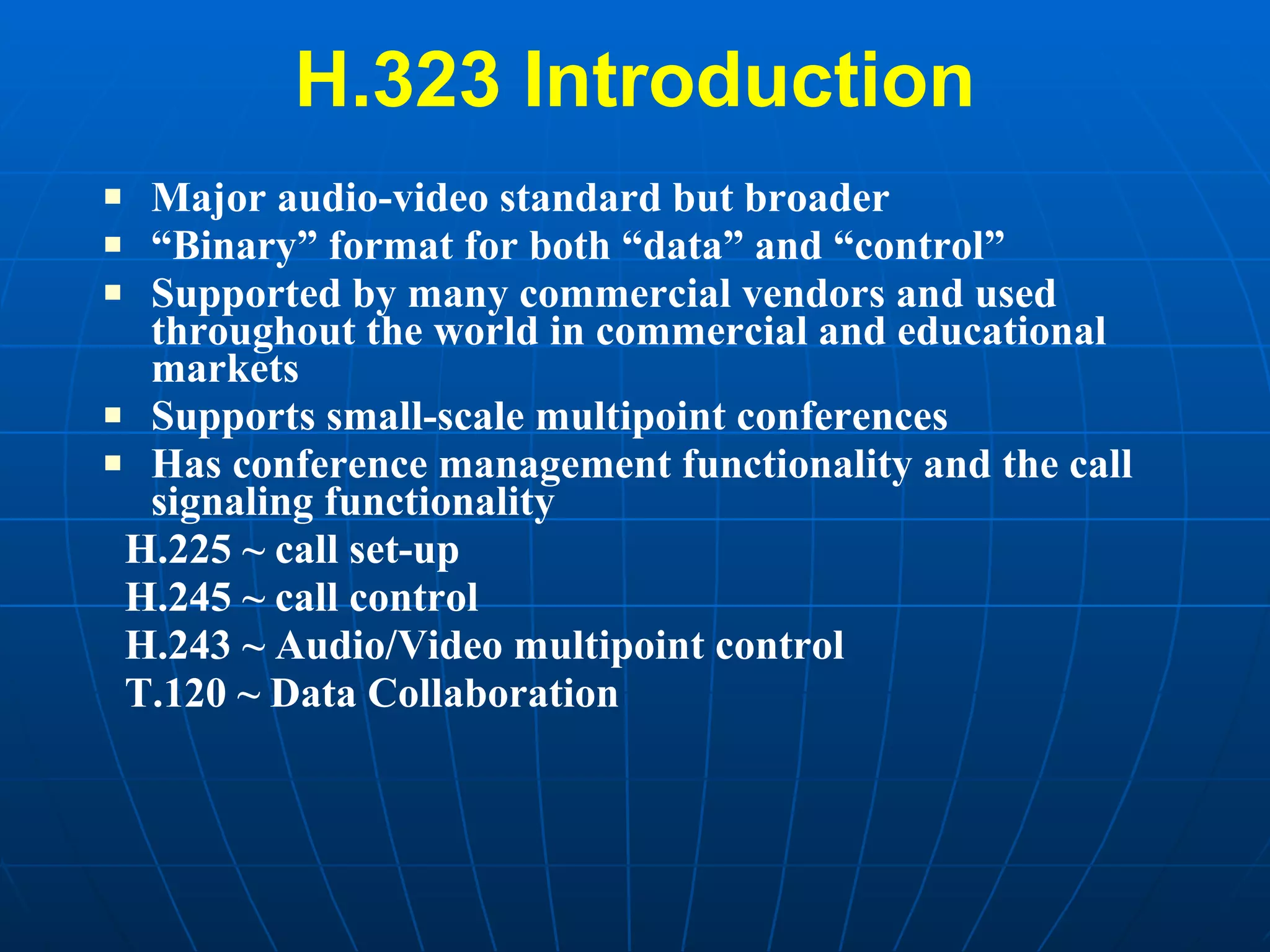 H.323 Introduction Major audio-video standard but broader “ Binary” format for both “data” and “control” Supported by many commercial vendors and used throughout the world in commercial and educational markets Supports small-scale multipoint conferences Has conference management functionality and the call signaling functionality  H.225 ~ call set-up  H.245 ~ call control H.243 ~ Audio/Video multipoint control T.120 ~ Data Collaboration 