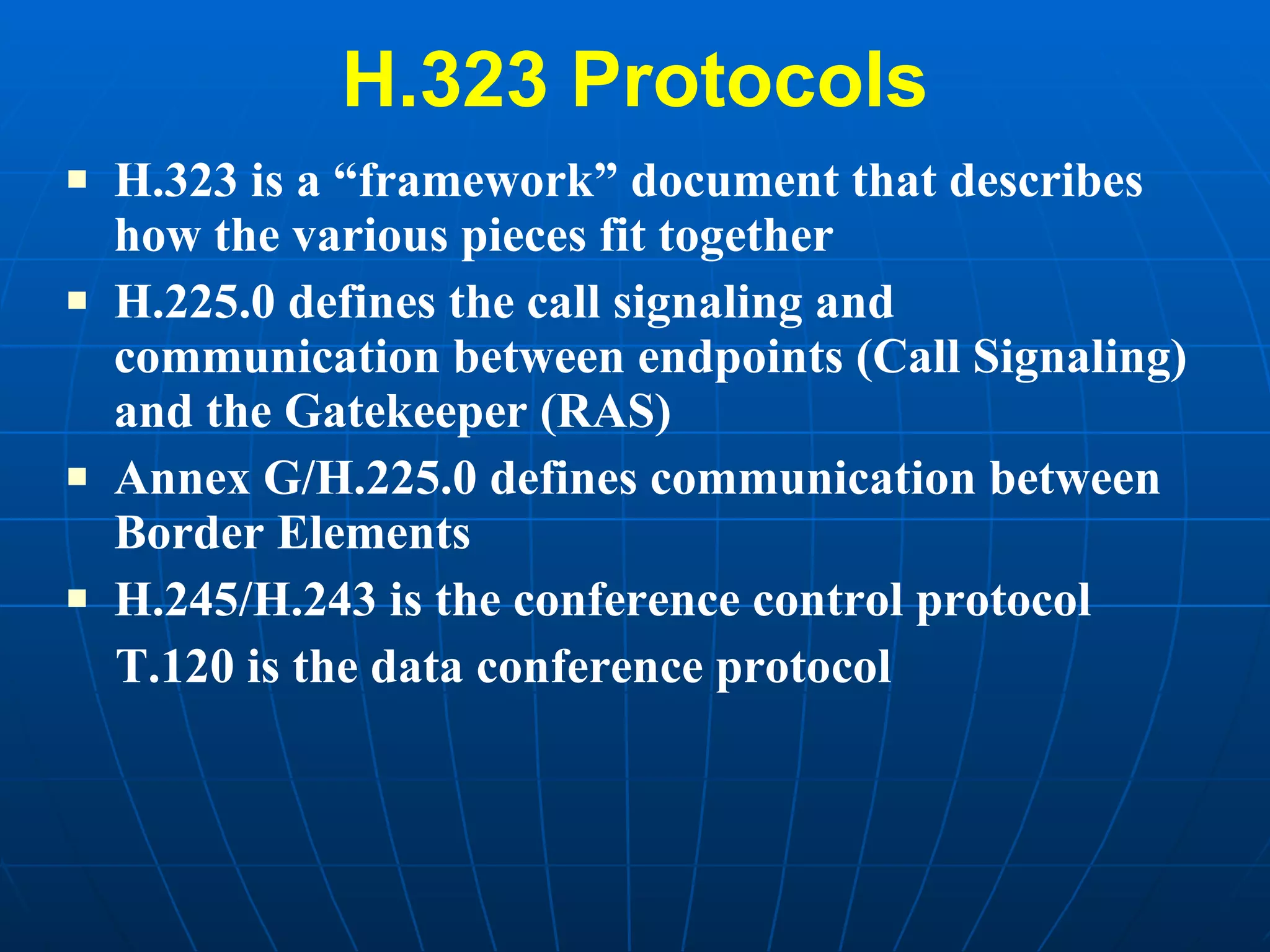 H.323 Protocols H.323 is a “framework” document that describes how the various pieces fit together H.225.0 defines the call signaling and communication between endpoints (Call Signaling) and the Gatekeeper (RAS) Annex G/H.225.0 defines communication between Border Elements H.245/H.243 is the conference control protocol T.120 is the data conference protocol  