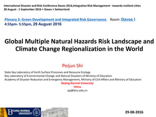 Global Multiple Natural Hazards Risk Landscape and
Climate Change Regionalization in the World
Peijun Shi
State Key Laboratory of Earth Surface Processes and Resource Ecology
Key Laboratory of Environmental Change and Natural Disasters of Ministry of Education
Academy of Disaster Reduction and Emergency Management, Ministry of Civil Affairs and Ministry of Education
Beijing Normal University
China
spj@bnu.edu.cn
29-08-2016
International Disaster and Risk Conference Davos 2016,Integrative Risk Management - towards resilient cities
28 August - 1 September 2016 • Davos • Switzerland
Plenary 3: Green Development and Integrated Risk Governance Room: Davos I
4:55pm- 5:55pm, 29 August 2016
 