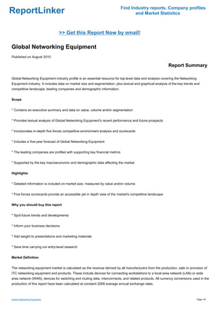 Find Industry reports, Company profiles
ReportLinker                                                                        and Market Statistics



                                >> Get this Report Now by email!

Global Networking Equipment
Published on August 2010

                                                                                                          Report Summary

Global Networking Equipment industry profile is an essential resource for top-level data and analysis covering the Networking
Equipment industry. It includes data on market size and segmentation, plus textual and graphical analysis of the key trends and
competitive landscape, leading companies and demographic information.


Scope


* Contains an executive summary and data on value, volume and/or segmentation


* Provides textual analysis of Global Networking Equipment's recent performance and future prospects


* Incorporates in-depth five forces competitive environment analysis and scorecards


* Includes a five-year forecast of Global Networking Equipment


* The leading companies are profiled with supporting key financial metrics


* Supported by the key macroeconomic and demographic data affecting the market


Highlights


* Detailed information is included on market size, measured by value and/or volume


* Five forces scorecards provide an accessible yet in depth view of the market's competitive landscape


Why you should buy this report


* Spot future trends and developments


* Inform your business decisions


* Add weight to presentations and marketing materials


* Save time carrying out entry-level research


Market Definition


The networking equipment market is calculated as the revenue derived by all manufacturers from the production, sale or provision of
ITC networking equipment and products. These include devices for connecting workstations to a local area network (LAN) or wide
area network (WAN), devices for switching and routing data, interconnects, and related products. All currency conversions used in the
production of this report have been calculated at constant 2009 average annual exchange rates.



Global Networking Equipment                                                                                                     Page 1/5
 