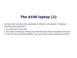 The $100 laptop (2) the $100 price is too high  the costs of setting up, training and internet access are not included in the price there are more pressing problems, e.g. lack of clean water, sanitation and food Few very poor countries have expressed an interest in the project. It has been criticised on the basis that: 