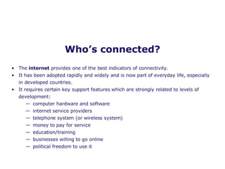 Who’s connected? The  internet  provides one of the best indicators of connectivity.  It has been adopted rapidly and widely and is now part of everyday life, especially in developed countries. It requires certain key support features which are strongly related to levels of development: computer hardware and software internet service providers telephone system (or wireless system) money to pay for service education/training businesses willing to go online political freedom to use it 