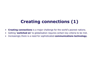 Creating connections (1) Creating connections  is a major challenge for the world’s poorest nations.  Getting ‘ switched on ’ to globalisation requires certain key criteria to be met. Increasingly there is a need for sophisticated  communications technology .  