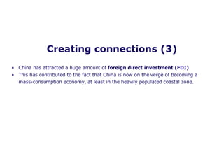 Creating connections (3) China has attracted a huge amount of  foreign direct investment (FDI) . This has contributed to the fact that China is now on the verge of becoming a mass-consumption economy, at least in the heavily populated coastal zone.   