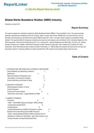 Find Industry reports, Company profiles
ReportLinker                                                                                              and Market Statistics
                                              >> Get this Report Now by email!



Global Nitrile Butadiene Rubber (NBR) Industry
Published on April 2011

                                                                                                                        Report Summary

This report analyzes the worldwide markets for Nitrile Butadiene Rubber (NBR) in Thousand Metric Tons. The report provides
separate comprehensive analytics for the US, Canada, Japan, Europe, Asia-Pacific, Middle East, and Latin America. Annual
estimates and forecasts are provided for the period 2009 through 2017. Also, a six-year historic analysis is provided for these
markets. The report profiles 22 companies including many key and niche players such as Eliokem S.A.S, Industrias Negromex S.A.,
JSR Corporation, Korea Kumho Petrochemical Co. Ltd., Lanxess AG, Lanxess Elastômeros do Brasil SA, LG Chem Ltd., Nantex
Industry Company Ltd., Nitriflex, PetroChina Company Limited, Polimeri Europa SpA, Sibur Holding JSC, Synthos SA, Zeon
Corporation, Zeon Chemicals Europe Limited, and Zeon Chemicals L.P. Market data and analytics are derived from primary and
secondary research. Company profiles are mostly extracted from URL research and reported select online sources.




                                                                                                                         Table of Content




 1. INTRODUCTION, METHODOLOGY & PRODUCT DEFINITIONS                                                      1
     Study Reliability and Reporting Limitations                                   1
     Disclaimers                                                   2
     Data Interpretation & Reporting Level                                     3
      Quantitative Techniques & Analytics                                      3
     Product Definitions and Scope of Study                                        3


 2. INDUSTRY OVERVIEW                                                          4
     Nitrile Butadiene Rubber: A Primer                                        4
     Growth Prospects                                                  4
     Current and Future Analysis                                           4
      Asia-Pacific and Europe - Largest Markets for NBR                                    5


 3. MARKET DYNAMICS                                                            6
     Production                                                    6
      Table 1: World NBR Capacity by Region: 2009 (includes
      corresponding Graph/Chart)                                           6
     Leading Players                                                   6
      Leading Manufacturers of NBR by Production Location                                      6
     Butadiene Price Rise Brings Down NBR Production                                           7
      Table 2: Global Butadiene Market (2009): Quarterly Price of
      Butadiene in US$ per ton By Region - Asia, North America, and
      Europe (includes corresponding Graph/Chart)                                      7




Global Nitrile Butadiene Rubber (NBR) Industry (From Slideshare)                                                                     Page 1/12
 