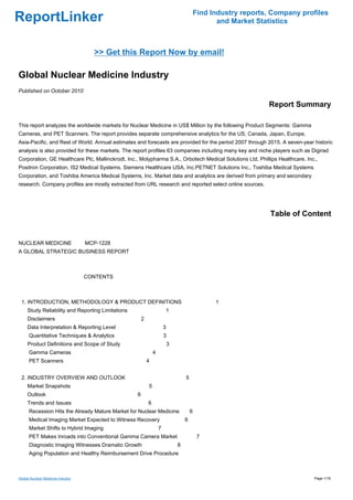 Find Industry reports, Company profiles
ReportLinker                                                                                      and Market Statistics



                                     >> Get this Report Now by email!

Global Nuclear Medicine Industry
Published on October 2010

                                                                                                                Report Summary

This report analyzes the worldwide markets for Nuclear Medicine in US$ Million by the following Product Segments: Gamma
Cameras, and PET Scanners. The report provides separate comprehensive analytics for the US, Canada, Japan, Europe,
Asia-Pacific, and Rest of World. Annual estimates and forecasts are provided for the period 2007 through 2015. A seven-year historic
analysis is also provided for these markets. The report profiles 63 companies including many key and niche players such as Digirad
Corporation, GE Healthcare Plc, Mallinckrodt, Inc., Molypharma S.A., Orbotech Medical Solutions Ltd, Phillips Healthcare, Inc.,
Positron Corporation, IS2 Medical Systems, Siemens Healthcare USA, Inc.PETNET Solutions Inc., Toshiba Medical Systems
Corporation, and Toshiba America Medical Systems, Inc. Market data and analytics are derived from primary and secondary
research. Company profiles are mostly extracted from URL research and reported select online sources.




                                                                                                                 Table of Content


NUCLEAR MEDICINE MCP-1228
A GLOBAL STRATEGIC BUSINESS REPORT



                                   CONTENTS



 1. INTRODUCTION, METHODOLOGY & PRODUCT DEFINITIONS                                              1
     Study Reliability and Reporting Limitations                       1
     Disclaimers                                       2
     Data Interpretation & Reporting Level                             3
      Quantitative Techniques & Analytics                              3
     Product Definitions and Scope of Study                                3
      Gamma Cameras                                            4
      PET Scanners                                         4


 2. INDUSTRY OVERVIEW AND OUTLOOK                                                  5
     Market Snapshots                                      5
     Outlook                                       6
     Trends and Issues                                     6
      Recession Hits the Already Mature Market for Nuclear Medicine                    6
      Medical Imaging Market Expected to Witness Recovery                          6
      Market Shifts to Hybrid Imaging                              7
      PET Makes Inroads into Conventional Gamma Camera Market                               7
      Diagnostic Imaging Witnesses Dramatic Growth                             8
      Aging Population and Healthy Reimbursement Drive Procedure



Global Nuclear Medicine Industry                                                                                             Page 1/18
 