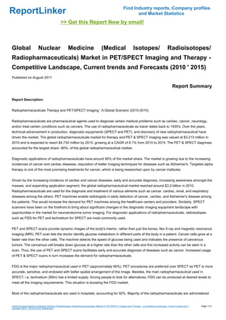 Find Industry reports, Company profiles
ReportLinker                                                                                                  and Market Statistics
                                             >> Get this Report Now by email!



Global                  Nuclear                     Medicine                       (Medical                      Isotopes/                      Radioisotopes/
Radiopharmaceuticals) Market in PET/SPECT Imaging and Therapy -
Competitive Landscape, Current trends and Forecasts (2010 ' 2015)
Published on August 2011

                                                                                                                                                     Report Summary

Report Description:


Radiopharmaceuticals Therapy and PET/SPECT Imaging ' A Global Scenario (2010-2015)


Radiopharmaceuticals are pharmaceutical agents used to diagnose certain medical problems such as cardiac, cancer, neurology,
and/or treat certain conditions such as cancers. The use of radiopharmaceuticals as tracer dates back to 1930's. Over the years,
technical advancement in production, diagnostic equipments (SPECT and PET), and discovery of new radiopharmaceutical have
driven the market. The global radiopharmaceuticals market for therapy and PET & SPECT imaging was valued at $3,213 million in
2010 and is expected to reach $4,734 million by 2015; growing at a CAGR of 8.1% from 2010 to 2015. The PET & SPECT diagnosis
accounted for the largest share -90%- of the global radiopharmaceutical market.


Diagnostic applications of radiopharmaceuticals have around 90% of the market share. The market is growing due to the increasing
incidences of cancer and cardiac diseases, requisition of better imaging techniques for diseases such as Alzheimer's. Targeted alpha
therapy is one of the most promising treatments for cancer, which is being researched upon by cancer institutes.


Driven by the increasing incidence of cardiac and cancer diseases, early and accurate diagnosis, increasing awareness amongst the
masses, and expanding application segment; the global radiopharmaceutical market reached around $3.2 billion in 2010.
Radiopharmaceuticals are used for the diagnosis and treatment of various ailments such as cancer, cardiac, renal, and respiratory
diseases among the others. PET machines enable radiologists in early detection of cancer, cardiac, and Alzheimer's disease among
the patients. This would increase the demand for PET machines among the healthcare centers and providers. Similarly, SPECT
scanners have been on the forefront to bring about significant changes in the diagnostic imaging equipment landscape with
opportunities in the market for neuroendocrine tumor imaging. For diagnostic applications of radiopharmaceuticals, radioisotopes
such as FDG for PET and technetium for SPECT are most commonly used.


PET and SPECT scans provide dynamic images of the body's interior, rather than just the bones, like X-ray and magnetic resonance
imaging (MRI). PET scan lets the doctor identify glucose metabolism in different parts of the body in a patient. Cancer cells grow at a
faster rate than the other cells. The machine detects the speed of glucose being used and indicates the presence of cancerous
tumors. The cancerous cell breaks down glucose at a higher rate than the other cells and this increased activity can be seen in a
scan. Thus, the use of PET and SPECT scans facilitates early and accurate diagnosis of diseases such as cancer. Increased usage
of PET & SPECT scans in turn increases the demand for radiopharmaceuticals.


FDG is the major radiopharmaceutical used in PET (approximately 90%). PET procedures are preferred over SPECT as PET is more
accurate, sensitive, and endowed with better spatial arrangement of the image. Besides, the main radiopharmaceutical used in
SPECT; i.e. technetium (99m) has a limited supply, forcing people to look for alternatives. FDG can be produced at desired levels to
meet all the imaging requirements. This situation is boosting the FDG market.


Most of the radiopharmaceuticals are used in hospitals; accounting for 92%. Majority of the radiopharmaceuticals are administered


Global Nuclear Medicine (Medical Isotopes/ Radioisotopes/ Radiopharmaceuticals) Market in PET/SPECT Imaging and Therapy - Competitive Landscape, Current trends and F   Page 1/13
orecasts (2010 ' 2015) (From Slideshare)
 