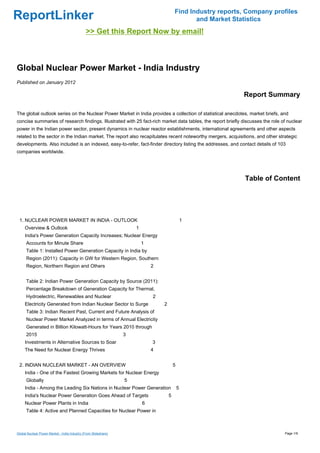 Find Industry reports, Company profiles
ReportLinker                                                                                    and Market Statistics
                                               >> Get this Report Now by email!



Global Nuclear Power Market - India Industry
Published on January 2012

                                                                                                              Report Summary

The global outlook series on the Nuclear Power Market in India provides a collection of statistical anecdotes, market briefs, and
concise summaries of research findings. Illustrated with 25 fact-rich market data tables, the report briefly discusses the role of nuclear
power in the Indian power sector, present dynamics in nuclear reactor establishments, international agreements and other aspects
related to the sector in the Indian market. The report also recapitulates recent noteworthy mergers, acquisitions, and other strategic
developments. Also included is an indexed, easy-to-refer, fact-finder directory listing the addresses, and contact details of 103
companies worldwide.




                                                                                                               Table of Content




 1. NUCLEAR POWER MARKET IN INDIA - OUTLOOK                                                      1
     Overview & Outlook                                              1
     India's Power Generation Capacity Increases; Nuclear Energy
      Accounts for Minute Share                                          1
      Table 1: Installed Power Generation Capacity in India by
      Region (2011): Capacity in GW for Western Region, Southern
      Region, Northern Region and Others                                     2


      Table 2: Indian Power Generation Capacity by Source (2011):
      Percentage Breakdown of Generation Capacity for Thermal,
      Hydroelectric, Renewables and Nuclear                                  2
     Electricity Generated from Indian Nuclear Sector to Surge                   2
      Table 3: Indian Recent Past, Current and Future Analysis of
      Nuclear Power Market Analyzed in terms of Annual Electricity
      Generated in Billion Kilowatt-Hours for Years 2010 through
      2015                                                       3
     Investments in Alternative Sources to Soar                              3
     The Need for Nuclear Energy Thrives                                     4


 2. INDIAN NUCLEAR MARKET - AN OVERVIEW                                                  5
     India - One of the Fastest Growing Markets for Nuclear Energy
      Globally                                                   5
     India - Among the Leading Six Nations in Nuclear Power Generation                       5
     India's Nuclear Power Generation Goes Ahead of Targets                          5
     Nuclear Power Plants in India                                       6
      Table 4: Active and Planned Capacities for Nuclear Power in



Global Nuclear Power Market - India Industry (From Slideshare)                                                                   Page 1/9
 