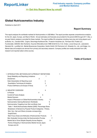 Find Industry reports, Company profiles
ReportLinker                                                                                     and Market Statistics
                                               >> Get this Report Now by email!



Global Nutricosmetics Industry
Published on April 2011

                                                                                                               Report Summary

This report analyzes the worldwide markets for Nutricosmetics in US$ Million. The report provides separate comprehensive analytics
for the US, Japan, Europe, and Rest of World. Annual estimates and forecasts are provided for the period 2009 through 2017. Also, a
six-year historic analysis is provided for these markets. The report profiles 59 companies including many key and niche players such
as Borba, Inc., Carotech Bhd , Cognis, Denomega Nutritional Oils , Frutarom Industries Ltd., Ferrosan A/S, Frutels LLC ,
Functionalab, GliSODin Skin Nutrients, Husumer Mineralbrunnem HMB GmbH & Co. K.G, Innéov, Lonza Group Ltd., Laboratoire
Oenobiol SA , LycoRed Ltd., Martek Biosciences Corporation, Nutrilo GmbH, NV Perricone LLC, Shiseido Co., Ltd., and Solgar, Inc.
Market data and analytics are derived from primary and secondary research. Company profiles are mostly extracted from URL
research and reported select online sources.




                                                                                                                Table of Content




 1. INTRODUCTION, METHODOLOGY & PRODUCT DEFINITIONS                                             1
     Study Reliability and Reporting Limitations                          1
     Disclaimers                                          2
     Data Interpretation & Reporting Level                                3
      Quantitative Techniques & Analytics                                 3
     Product Definitions and Scope of Study                                   3


 2. INDUSTRY OVERVIEW                                                     4
     A Prelude                                            4
     Current & Future Analysis                                        4
     Market Scenario                                              4
     Impact of Recession on Global Nutricosmetics Industry                        5
     Nutricosmetics Gaining Momentum Worldwide                                    6
     Nutricosmetics Targeting Inner Skin and Body Care                            6
      Table 1: World Nutricosmetics Market (2009): Percentage Share
      Breakdown of Demand by Popular Product Categories - Fitness,
      Skin, Sun, Hair and Others (includes corresponding
      Graph/Chart)                                            7
      Main Focus Areas and Attributes of Nutricosmetic Products                       7
     Men Gradually Coming Under the Nutricosmetics Purview                            7
     Market Set to Grow Despite Disparity Across Regions                          8
      Points of Disparity in Nutricosmetics Market Across Japan,
       Europe and US                                              8



Global Nutricosmetics Industry (From Slideshare)                                                                             Page 1/10
 