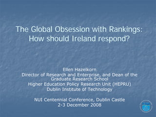 The Global Obsession with Rankings:
   How should Ireland respond?


                    Ellen Hazelkorn
 Director of Research and Enterprise, and Dean of the
               Graduate Research School
    Higher Education Policy Research Unit (HEPRU)
             Dublin Institute of Technology

      NUI Centennial Conference, Dublin Castle
               2-3 December 2008
 