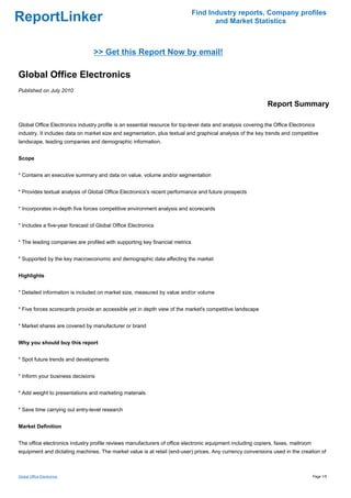 Find Industry reports, Company profiles
ReportLinker                                                                        and Market Statistics



                                 >> Get this Report Now by email!

Global Office Electronics
Published on July 2010

                                                                                                              Report Summary

Global Office Electronics industry profile is an essential resource for top-level data and analysis covering the Office Electronics
industry. It includes data on market size and segmentation, plus textual and graphical analysis of the key trends and competitive
landscape, leading companies and demographic information.


Scope


* Contains an executive summary and data on value, volume and/or segmentation


* Provides textual analysis of Global Office Electronics's recent performance and future prospects


* Incorporates in-depth five forces competitive environment analysis and scorecards


* Includes a five-year forecast of Global Office Electronics


* The leading companies are profiled with supporting key financial metrics


* Supported by the key macroeconomic and demographic data affecting the market


Highlights


* Detailed information is included on market size, measured by value and/or volume


* Five forces scorecards provide an accessible yet in depth view of the market's competitive landscape


* Market shares are covered by manufacturer or brand


Why you should buy this report


* Spot future trends and developments


* Inform your business decisions


* Add weight to presentations and marketing materials


* Save time carrying out entry-level research


Market Definition


The office electronics industry profile reviews manufacturers of office electronic equipment including copiers, faxes, mailroom
equipment and dictating machines. The market value is at retail (end-user) prices. Any currency conversions used in the creation of



Global Office Electronics                                                                                                         Page 1/5
 