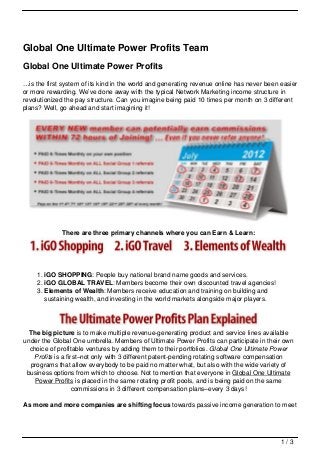 Global One Ultimate Power Profits Team
Global One Ultimate Power Profits
…is the first system of its kind in the world and generating revenue online has never been easier
or more rewarding. We’ve done away with the typical Network Marketing income structure in
revolutionized the pay structure. Can you imagine being paid 10 times per month on 3 different
plans? Well, go ahead and start imagining it!




             There are three primary channels where you can Earn & Learn:




    1. iGO SHOPPING: People buy national brand name goods and services.
    2. iGO GLOBAL TRAVEL: Members become their own discounted travel agencies!
    3. Elements of Wealth: Members receive education and training on building and
       sustaining wealth, and investing in the world markets alongside major players.




  The big picture is to make multiple revenue-generating product and service lines available
under the Global One umbrella. Members of Ultimate Power Profits can participate in their own
  choice of profitable ventures by adding them to their portfolios. Global One Ultimate Power
   Profits is a first–not only with 3 different patent-pending rotating software compensation
  programs that allow everybody to be paid no matter what, but also with the wide variety of
 business options from which to choose. Not to mention that everyone in Global One Ultimate
    Power Profits is placed in the same rotating profit pools, and is being paid on the same
                   commissions in 3 different compensation plans–every 3 days!

As more and more companies are shifting focus towards passive income generation to meet




                                                                                           1/3
 